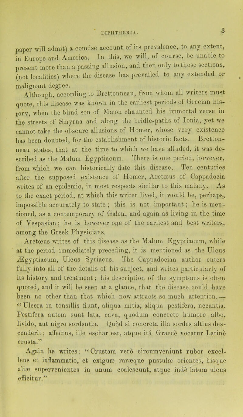 papGi’ will admit) a concise account of its prevalence, to any extent, in Europe and America. In this, we will, ot course, be unable to present more than a passing allusion, and then only to those sections, (not localities) where the disease has prevailed to any extended or malignant degree. Although, according to Brettonneau, from whom all writers must quote, this disease was known in the earliest periods of Grecian his- tory, when the blind son of Mmon chaunted his immortal verse in the streets of Smyrna and along the bridle-paths of Ionia, yet we cannot take the obscure allusions of Homer, whose very existence has been doubted, for the establishment of historic facts. Bretton- neau states, that at the time to which w'e have alluded, it was de- scribed as the Malum Egyptiacum. There is one period, however, fi’om which we can historically date this disease. Ten centuries after the supposed existence of Homer, Aretoeus of Cappadocia writes of an epidemic, in most respects similar to this malady. As to the exact period, at which this writer lived, it would be, perhaps, impossible accurately to state ; this is not important; he is men- tioned, as a contemporary of Galen, and again as living in the time of Vespasian ; he is however one of the earliest and best w'riters, among the Greek Physicians. Aretoeus writes of this disease as the Malum Egyptiacum, while at the period immediately preceding, it is mentioned as the Ulcus /Egyptiacum, Ulcus Syriacus. The Cappadocian author enters fully into all of the details of his subject, and writes particularly of its history and treatment; his description of the symptoms is often quoted, and it will be seen at a glance, that the disease could have been no other than that which now attracts so much attention.— “ Ulcera in tonsillis hunt, aliqua mitia, aliqua pestifera, necantia. Pestifera autem sunt lata, cava, quoduin concrete humore albo, livido, aut nigro sordentia. Quod si concreta ilia sordes altius des- cenderit; affectus, ille eschar est, atque itd Gracce vocatur Latine crusta.” Again he writes: “ Crustam verb circuraveniunt rubor excel- lens ct inflammatio, et exiguae rarmque pustulm orientes, bisque aliac supervenientes in unum coalescunt, atque indb latum ulcus efficitur.”