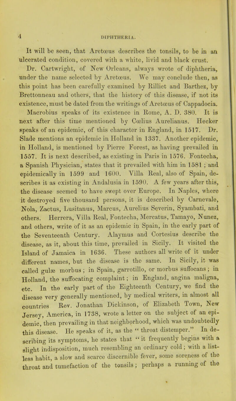 DII'IITIIERIA. It will be seen, that Aretocus describes the tonsils, to be in an ulcerated condition, covered with a white, livid and black crust. Dr, Cartwright, of New Orleans, always wrote of diphtheria, under the name selected by Aretoeus. We may conclude then, as this point has been carefully examined by Rilliet and Barthez, by Brettonneau and others, that the history of this disease, if not its existence, must be dated from the writings of Aretoeus of Cappadocia. Macrobius speaks of its existence in Rome, A. D. 380. It is next after this time mentioned by Coclius Aurelianus. Hecker speaks of an epidemic, of this character in England, in 1517. Dr. Slade mentions an epidemic in Holland in 1337, Another epidemic, in Holland, is mentioned by Pierre Forest, as having prevailed in 1557. It is next described, as existing in Paris in 1576. Fontecha, a Spanish Physician, states that it prevailed with him in 1581 ; and epidemically in 1599 and 1600. Villa Real, also of Spain, de- scribes it as existing in Andalusia in 1590. A few years after this, the disease seemed to have swept over Europe. In Naples, where it destroyed five thousand persons, it is described by Carnevale, Nola, Zactus, Lusitanus, Marcus, Aurelius Severin, Syambati, and others. Herrera, Villa Real, Fontecha, Mercatus, Tamayo, Nunez, and others, write of it as an epidemic in Spain, in the early part of the Seventeenth Century. Alaymus and Cortesius describe the disease, as it, about this time, prevailed in Sicily. It visited the Island of Jamaica in 1636. These authors all write of it under different names, but the disease is the same. In Sicily, it was called gulm morbus ; in Spain, garrotillo, or morbus suffocans ; in Holland, the suffocating complaint; in England, angina maligna, etc. In the early part of the Eighteenth Century, we find the disease very generally mentioned, by medical writers, in almost all countries Rov. Jonathan Dickinson, of Elizabeth Town, New Jersey, America, in 1738, wrote a letter on the subject of an epi- demic, then prevailing in that neighborhood, which was undoubtedly this disease. He speaks of it, as the “ throat distemper.” In de- scribing its symptoms, he states that “ it frequently begins with a slight indisposition, much resembling an ordinary cold; with a list- less habit, a slow and scarce discernible fever, some sorepess of the throat and tumefaction of the tonsils; perhaps a running of the