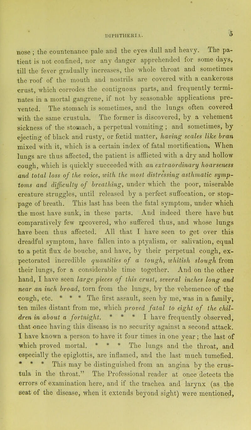 Hose ; the countenance pale and the eyes dull and heavy. The pa- tient is not confined, nor any danger apprehended for some days, till the fever gradually increases, the whole throat and sometimes the roof of the mouth and nostrils are covered with a cankerous crust, Avhich corrodes the contiguous parts, and frequently termi- nates in a mortal gangrene, if not by seasonable applications pre- vented. The stomach is sometimes, and the lungs often covered with the same crustula. The former is discovered, by a vehement sickness of the stomach, a perpetual vomiting ; and sometimes, by ejecting of black and rusty, or foetid matter, having scales like bran mixed with it, Avhich is a certain index of fatal mortification. When lungs are thus affected, the patient is afflicted with a dry and hollow cough, which is quickly succeeded with an extraordinary hoarseness and total loss of the voice, with the most distressing asthmatic symp- toms and difficulty of breathing, under which the poor, miserable creature struggles, until released by a perfect suffocation, or stop- page of breath. This last has been the fatal symptom, under which the most have sunk, in these parts. And indeed there have but comparatively few recovered, who suffered thus, and whose lungs have been thus affected. All that I have seen to get over this dreadful symptom, have fallen into a ptyalism, or salivation, equal to a petit flux de bouche, and have, by their perpetual cough, ex- pectorated incredible quantities of a tough, whitish slough from their lungs, for a considerable time together. And on the other hand, I have seen large pieces of this crust, several inches long and near an inch broad, torn from the lungs, by the vehemence of the cough, etc. * * * The first assault, seen by me, Avas in a family, ten miles distant from me, which proved fatal to eight of the chil- dren in about a fortnight. * * * I have frequently observed, that once having this disease is no security against a second attack. I have known a person to have it four times in one year; the last of which proved mortal. * * * The lungs and the throat, and especially the epiglottis, are inflamed, and the last much tumefied. * # * This may be distinguished from an angina by the crus- tula in the throat.” The Professional reader at once detects the errors of examination here, and if the trachea and larynx (as the seat of the disease, when it extends beyond sight) were mentioned.