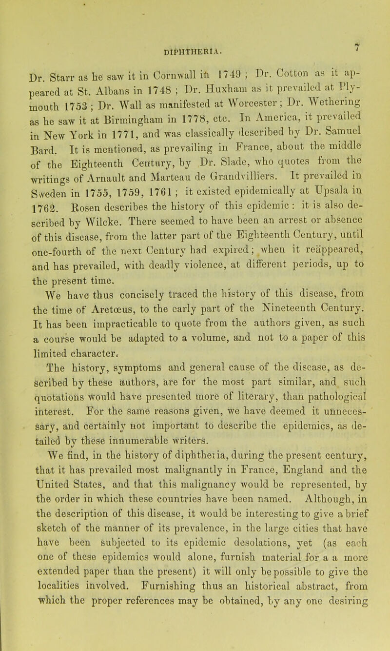 Dr. Starr as be saw it in Cornwall ifi 1749 ; Dr. Cotton as it ap- peared at St. Albans in 1748 ; Dr. Huxliam as it prevailed at Ply- mouth 1753 ; Dr. Wall as manifested at Worcester; Dr. Wetbering as be saw it at Birmingbam in 1778, etc. In America, it prevailed in New York in 1771, and was classically described by Dr. Samuel Bard. It is mentioned, as prevailing in France, about the middle of the Eighteenth Century, by Dr. Slade, who quotes from the writings of Arnault and Marteau de Grandvilliers. It prevailed in Srt'eden in 1755, 1759, 1761 ; it existed epidemically at Upsala in 1762. Rosen describes the history of this epidemic ; it is also de- scribed by Wilcke. There seemed to have been an arrest or absence of this disease, from the latter part of the Eighteenth Century, until one-fourth of the next Century had expired; when it reappeared, and has prevailed, with deadly violence, at different periods, up to the present time. We have thus concisely traced the history of this disease, from the time of Aretoeus, to the early part of the Nineteenth Century. It has been impracticable to quote from the authors given, as such a course would be adapted to a volume, and not to a paper of this limited character. The history, symptoms and general cause of the disease, as de- scribed by these authors, are for the most part similar, and such quotations would have presented more of literary, than pathological interest. For the same reasons given, we have deemed it unneces- sary, and certainly not important to describe the epidemics, as de- tailed by these innumerable writers. We find, in the history of diphtheiia, during the present century, that it has prevailed most malignantly in France, England and the United States, and that this malignancy would be represented, by the order in which these countries have been named. Although, in the description of this disease, it would be interesting to give a brief sketch of the manner of its prevalence, in the large cities that have have been subjected to its epidemic desolations, yet (as each one of these epidemics would alone, furnish material for a a more extended paper than the present) it will only be possible to give the localities involved. Furnishing thus an historical abstract, from which the proper references may be obtained, by any one desiring