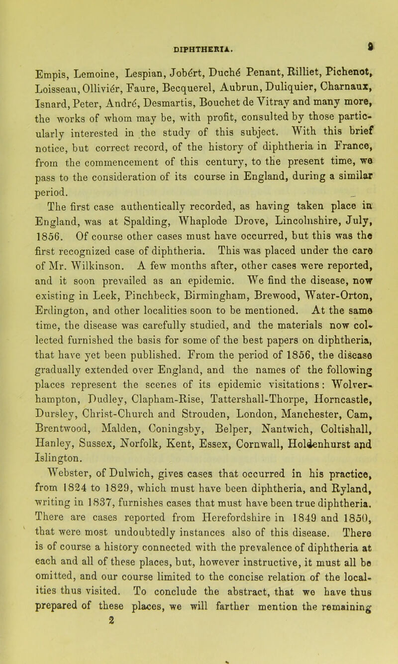 d Empis, Lemoine, Lespian, Jobdrt, Duch^ Penant, Rilliet, Pichenot^ Loisseau, Ollivi^r, Faure, Becquerel, Aubrun, Duliquier, Charnaux, Isnard, Peter, Andr4, Desmartis, Bouchet de Vitray and many more, the works of whom may be, with profit, consulted by those partic- ularly interested in the study of this subject. With this brief notice, but correct record, of the history of diphtheria in France, from the commencement of this century, to the present time, we pass to the consideration of its course in England, during a similar period. The first case authentically recorded, as having taken place in England, was at Spalding, Whaplode Drove, Lincolnshire, July, 1836. Of course other cases must have occurred, but this was the first recognized case of diphtheria. This was placed under the care of Mr. Wilkinson. A feAV months after, other cases were reported, and it soon prevailed as an epidemic. We find the disease, now existing in Leek, Pinchbeck, Birmingham, Brewood, Water-Orton, Erclington, and other localities soon to be mentioned. At the same time, the disease was carefully studied, and the materials now col- lected furnished the basis for some of the best papers on diphtheria, that have yet been published. From the period of 1856, the disease gradually extended over England, and the names of the following places represent the scenes of its epidemic visitations: Wolver- hampton, Dudley, Clapham-Rise, Tattershall-Thorpe, Horncastle, Dursley, Christ-Church and Strouden, London, Manchester, Cam, Brentwood, Malden, Coningsby, Belper, Nantwich, Coltishall, Hanley, Sussex, Norfolk, Kent, Essex, Cornwall, Holdenhurst and Islington. Webster, of Dulwich, gives cases that occurred in his practice, from 1824 to 1829, which must have been diphtheria, and Ryland, writing in 1837, furnishes cases that must have been true diphtheria. There are cases reported from Herefordshire in 1849 and 1850, that were most undoubtedly instances also of this disease. There is of course a history connected with the prevalence of diphtheria at each and all of these places, but, however instructive, it must all be omitted, and our course limited to the concise relation of the local- ities thus visited. To conclude the abstract, that we have thus prepared of these places, we will farther mention the remaining