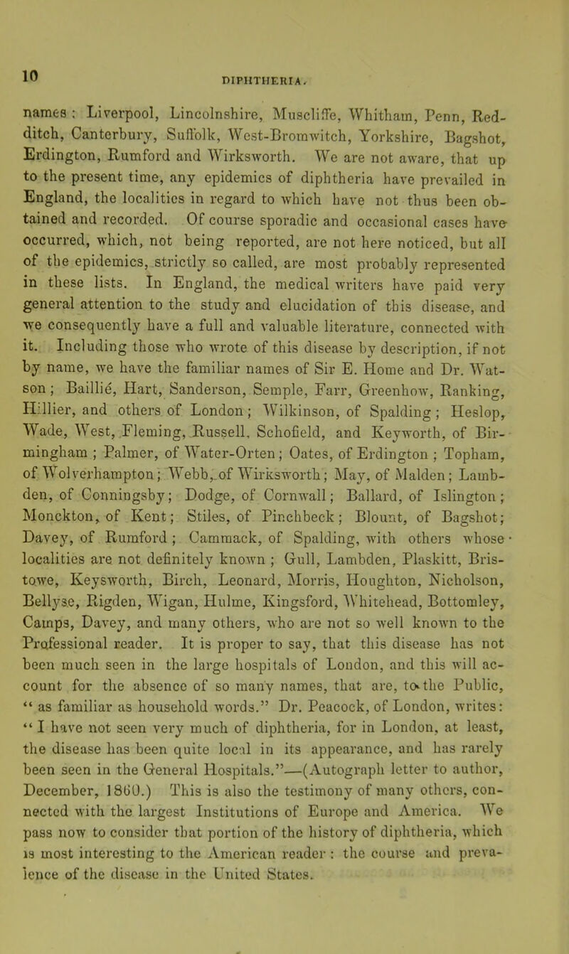 DIPIITHERIAr names ; Liverpool, Lincolnshire, Muscliflfe, Whitham, Penn, Red- ditch, Canterbury, Suflblk, West-Broinwitch, Yorkshire, Bagshot, Erdington, Rumford and Wirksworth. We are not aware, that up to the present time, any epidemics of diphtheria have prevailed in England, the localities in regard to which have not thus been ob- tained and recorded. Of course sporadic and occasional cases have- occurred, which, not being reported, are not here noticed, but all of the epidemics, strictly so called, are most probably represented in these lists. In England, the medical writers have paid very general attention to the study and elucidation of this disease, and we consequently have a full and valuable literature, connected with it. Including those who wrote of this disease by description, if not by name, we have the familiar names of Sir E. Home and Dr. Wat- son; Baillie, Hart, Sanderson, Semple, Farr, Greenhow, Ranking, H;.llier, and others of London; Wilkinson, of Spalding; Heslop, Wade, West,,Fleming, Russell, Schofield, and Keyworth, of Bir- mingham ; Palmer, of Water-Orten; Oates, of Erdington ; Topham, of Wolverhampton; Webb,.of Wirksworth; May, of Malden; Lamb- den, of Conningsby; Dodge, of Cornwall; Ballard, of Islington; Monckton, of Kent; Stiles, of Pinchbeck; Blount, of Bagshot; Davey, of Rumford ; Carnmack, of Spalding, wdth others whose localities are not definitely knowm ; Gull, Lambden, Plaskitt, Bris- towe, Keysworth, Birch, Leonard, Morris, Houghton, Nicholson, Bellyse, Rigden, Wigan, Hulme, Kingsford, Whitehead, Bottomley, Camps, Davey, and many others, who are not so well known to the Prqfessional reader. It is proper to say, that this disease has not been much seen in the large hospitals of London, and this will ac- count for the absence of so many names, that are, tcvthe Public, “ as familiar as household woi’ds.” Dr. Peacock, of London, writes: “ I have not seen vei'y much of diphtheria, for in London, at least, the disease has been quite local in its appearance, and has rarely been seen in the General Hospitals.”—(Autograph letter to author, December, 18G0.) This is also the testimony of many others, con- nected with the largest Institutions of Europe and America. We pass now to consider that portion of the history of diphtheria, which 13 most interesting to the American reader : the course and preva- lence of the disease in the United States.