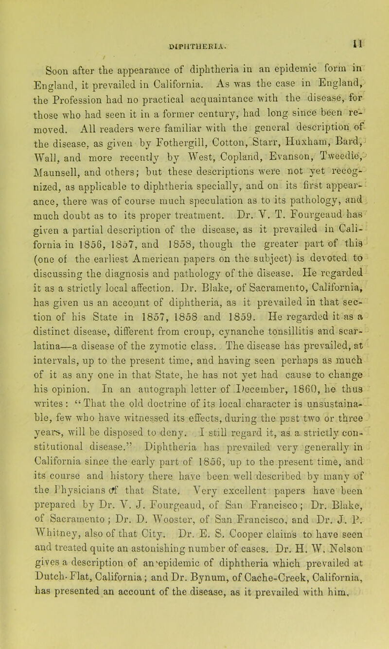 Soon after the appearance of diphtheria in an epidemic form in England, it prevailed in California. As was the case in England, the Profession had no practical acquaintance with the disease, for those who had seen it in a former century, had long since been re- moved. All readers were familiar Avith the general description of- the disease, as given by Fothergill, Cotton, Starr, Huxham, Bard,-' Wall, and more recently by West, Copland, Evanson, Tweedie, Maunsell, and others; hut these descriptions Avere not yet recog- nized, as applicable to diphtheria specially, and on its first appear- ance, there Avas of course much speculation as to its pathology, and much doubt as to its proper treatment. Dr. V. T. Fourgeaud has given a partial description of the disease, as it prevailed in Cali- fornia in 1856, 18o7, and 1858, though the greater part of this (one of the earliest American papers on the subject) is devoted to discussing the diagnosis and pathology of the disease. He regarded it as a strictly local affection. Dr. Blake, of Sacramento, California, has given us an account of diphtheria, as it prevailed in that sec- tion of his State in 1857, 1858 and 1859. He regarded it as a distinct disease, different from croup, cynanche tonsillitis and scar- latina—a disease of the zymotic class. The disease has prevailed, at intervals, up to the present time, and having seen perhaps as much of it as any one in that State, he has not yet had cause to change his opinion. In an autograph letter of December, 1860, he thus writes; “That the old doctrine of its local character is unsustaina- ble, few Avho have Avitnessed its effects, during the past two or three years, Avill be disposed to deny. I still regard it, as a strictly con- stitutional disease.” Diphtheria has prevailed A'ery generally in California since the early part of 1856, up to the .present time, and its course and history there have been Avell described by many of the Physicians eff that State. Very excellent papers have been prepared by Dr. V. J. Fourgeaud, of San Francisco; Dr. Blake, of Sacramento ; Dr. D. Wooster, of San Francisco, and Dr. J. P. Whitney, also of that City. Dr. E. S. Cooper claim's to have seen and treated quite an astonishing number of cases. Dr. H. W. Nelson gives a description of an'epidemic of diphtheria Avhich prevailed at Dutch- Flat, California; and Dr. Bynum, of Cache-Creek, California, has presented an account of the disease, as it prevailed Avith him.