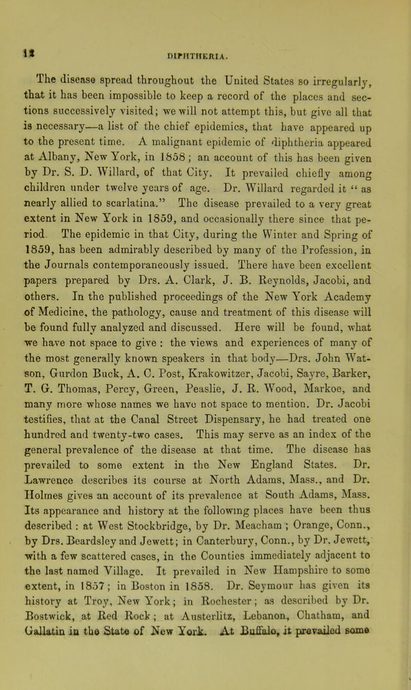 DirnTHKlUA. The disease spread throughout the United States so irregularly, that it has been impossible to keep a record of the places and sec- tions successively visited; we will not attempt this, but give all that is necessary—a list of the chief epidemics, that have appeared up to the present time. A malignant epidemic of diphtheria appeared at Albany, New York, in 1858 ; an account of this has been given by Dr. S. D. Willard, of that City. It prevailed chiefly among children under twelve years of age. Dr. Willard regarded it “ as nearly allied to scarlatina.” The disease prevailed to a very great extent in New York in 1859, and occasionally there since that pe- riod, The epidemic in that City, during the Winter and Spring of 1859, has been admirably described by many of the Profession, in the Journals contemporaneously issued. There have been excellent papers prepared by Drs. A. Clark, J. B. Reynolds, Jacobi, and others. In the published proceedings of the New York Academy of Medicine, the pathology, cause and treatment of this disease will be found fully analyzed and discussed. Here will be found, what we have not space to give : the views and experiences of many of the most generally known speakers in that body—Drs. John Wat- son, Gurdon Buck, A. C. Post, Krakowitzer, Jacobi, Sayre, Barker, T. G. Thomas, Percy, Green, Peaslie, J. R. Wood, Markoe, and many more whose names we have not space to mention. Dr. Jacobi testifies, that at the Canal Street Dispensary, he had treated one hundred and twenty-two cases. This may serve as an index of the general prevalence of the disease at that time. The disease has prevailed to some extent in the New England States. Dr. Lawrence describes its course at North Adams, Mass., and Dr. Holmes gives an account of its prevalence at South Adams, Mass. Its appearance and history at the following places have been thus described : at West Stockbridge, by Dr. Meacham ; Orange, Conn., by Drs. Beardsley and Jewett; in Canterbury, Conn., by Dr. Jewett, with a few scattered cases, in the Counties immediately adjacent to the last named Village. It prevailed in New Hampshire to some extent, in 1857; in Boston in 1858. Dr. Seymour has given its history at Troy, New York; in Rochester; as described by Dr. Bostwick, at Red Rock; at Austerlitz, Lebanon, Chatham, and Gallatin in the State of New YorL. At Buflalo, it prevailed some