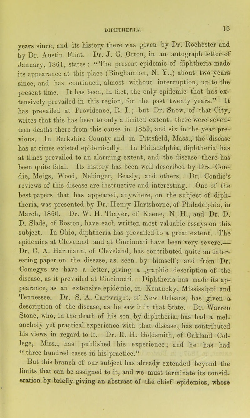 years since, and its history there was given by Dr. Rochester and by Dr. Austin Flint. Dr. J. G. Orton, in an autograph letter of January, 1861, states ; “The present epidemic of diphtheria made its appearance at this place (Binghamton, N. Y.,) about two years since, and has continued, almost without interruption, up to the present time. It has been, in fact, the only epidemic that has ex- tensively prevailed in this region, for the past twenty yearsJ’ It has prevailed at Providence, R. I.; hut Dr. Snow, of that City, writes that this has been to only a limited extent; there were seven- teen deaths there from this cause in 1859, and six in the year pre- vious. In Berkshire County and in Pittsfield, Mass., the disease has at times existed epidemically. In Philadelphia, diphtheria has at times prevailed to an alarming extent, and the disease there has been quite fatal. Its history has been well described by Drs. Con- die, Meigs, Wood, Nebinger, Beasly, and others. Dr. Condie’s reviews of this disease are instructive and interesting. One of the best papers that has appeared, anywhere, on the subject of diph- theria, was presented by Dr. Henry Hartshorne, of Philadelphia, in March, 1860. Dr. W. H. Thayer, of Keene, N. H., and Dr. D. D. Slade, of Boston, have each written most valuable essays on this subject. In Ohio, diphtheria has prevailed to a great extent. The epidemics at Cle.veland and at Cincinnati have been very severe. Dr. C. A. Hartmann, of Cleveland, has contributed quite an inter- esting paper on the disease, as seen by himself; and from Dr. Comegys we have a letter, giving a graphic description of the disease, as it prevailed at Cincinnati. Diphtheria has made its ap- pearance, as an extensive epidemic, in Kentucky, Mississippi and Tennessee. Dr. S. A. Cartwright, of . New Orleans, has given a description of the disease, as he saw it in that State. Dr. Warren Stone, who, in the death of his son by diphtheria, has had a mel- ancholy yet practical experience with that disease, has contributed his views in regard to it. Dr. R. H. Goldsmith, of Oakland Col- lege, Miss., has published his experience; and he has had “ three hundred cases in his practice.” But this branch of our subject has already extended beyond the limits that can be assigned to it, and we must terminate its consid- eration by briefly giving an abstract of the chief epidemics, whose