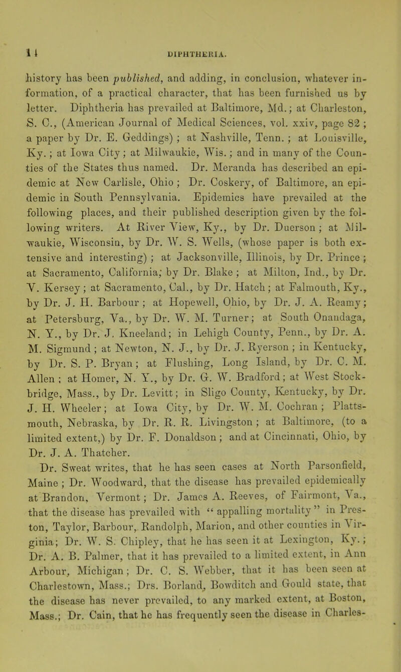 }iistory has been published, and adding, in conclusion, whatever in- formation, of a practical character, that has been furnished us by letter. Diphtheria has prevailed at Baltimore, Md.; at Charleston, S. C., (American Journal of Medical Sciences, vol. xxiv, page 82 ; a paper by Dr. E. Geddings) ; at Nashville, Tenn.; at Louisville, Ky.; at loiva City; at Milwaukie, Wis.; and in many of the Coun- ties of the States thus named. Dr. Meranda has described an epi- demic at New Carlisle, Ohio ; Dr. Coskery, of Baltimore, an epi- demic in South Pennsylvania. Epidemics have prevailed at the following places, and their published description given by the fol- lowing writers. At Eiver View, Ky., by Dr. Duerson ; at Mil- waukie, Wisconsin, by Dr. W. S. Wells, (whose paper is both ex- tensive and interesting) ; at Jacksonville, Illinois, by Dr. Prince ; at Sacramento, California; by Dr. Blake ; at Milton, Ind., b}’ Dr. V. Kersey; at Sacramento, Cal., by Dr. Hatch; at Falmouth, Ky., by Dr. J. H. Barbour ; at Hopewell, Ohio, by Dr. J. A. Beamy; at Petersburg, Va., by Dr. W. M. Turner; at South Onaudaga, N. Y., by Dr. J. Kneeland; in Lehigh County, Penn., by Dr. A. M. Sigmund ; at Newton, N. J., by Dr. J. Ryerson ; in Kentucky, by Dr. S. P. Bryan; at Flushing, Long Island, by Dr. C. M. Allen : at Homer, N. Y., by Dr. G. W. Bradford; at West Stock- bridge, Mass., by Dr. Levitt; in Sligo County, Kentucky, by Dr. J. H. Wheeler; at Iowa City, by Dr. W. M. Cochran ; Platts- mouth, Nebraska, by Dr. R. R. Livingston ; at Baltimore, (to a limited extent,) by Dr. F. Donaldson ; and at Cincinnati, Ohio, by Dr. J. A. Thatcher. Dr. Sweat writes, that he has seen cases at North Parsonfield, Maine ; Dr. Woodward, that the disease has prevailed epidemically at Brandon, Vermont; Dr. James A. Reeves, of Fairmont, \a., that the disease has prevailed with “ appalling mortality” in Pres- ton, Taylor, Barbour,. Randolph, Marion, and other counties in Vir- ginia; Dr. W. S. Chipley, that he has seen it at Lexington, Ky.; Dr. A. B. Palmer, that it has prevailed to a limited extent, in Ann Arbour, Michigan; Dr. C. S. Webber, that it has been seen at Charlestown, Mass.; Drs. Borland_, Bow'ditch and Gould state, that the disease has never prevailed, to any marked extent, at Boston, Mass.; Dr. Cain, that he has frequently seen the disease in Charles-
