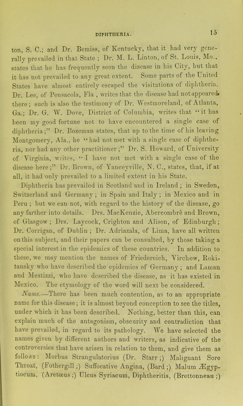 ton, S. C.; and Dr. Beraiss, of Kentucky, that it had very gene- rally prevailed in that State ; Dr. M. L. Linton, of St. Louis, Mo., states that he has frequently seen the disease in his City, but that it has not prevailed to any great extent. Some parts of the United States have almost entirely escaped the visitations of diphtheria. Dr. Lee, of Pensacola, Fla , writes that the disease had notappearecU there; such is also the testimony of Dr. Westmoreland, of Atlanta, Ga.; Dr. G. W. Dove, District of Columbia, writes that “ it has been my good fortune not to have encountered a single case of diphtheria;” Dr. Bozeman states, that up to the time of his leaving Montgomery, Ala., he “had not met with a single case of diphthe- ria, nor had any o-ther practitioner;” Dr. S. Howard, of University of Virginia, writes, “ I have not met with a single case of the disease here;” Dr. Brown, of Yanceyville, N. C., states, that, if at all, it had only prevailed to a limited extent in his State. Diphtheria has prevailed in Scotland and in Ireland ; in Sweden, Switzerland and Germany ; in Spain and Italy ; in Mexico and in Peru ; but Ave can not, with regard to the history of the disease, go any farther into details. Drs. MacKenzie, Abercombre and Brown, of Glasgow ; Drs. Laycock, Crighton and Alison, of Edinburgh ; Dr. Corrigan, of Dublin ; Dr. Adriazala, of Lima, have all written on this subject, and their papers can be consulted, by those taking a special interest in the epidemics of these countries. In addition to these, Ave may mention the names of Friedereich, VirchoAV, Roki- tansky Avho have described the epidemics of Germany ; and Laman and Mestizzi, who have described the disease, as it has existed in Mexico. The etymology of the word Avill next be considered. Name.—There has been much contention, as to an appropriate name for this disease; it is almost beyond conception to see the titles, under Avhich it has been described. Nothing, better than this, can explain much of the antagonism, obscurity and contradiction that have prevailed, in regard to its pathology. We haAm selected the names given by different authors and Avriters, as indicative of the controversies that have arisen in relation to them, and give them as follovvs; Morbus Strangulatorius (Dr. Starr;) Malignant Sore Throat, (Fothergill;) Suffocative Angina, (Bard ;) Malum ^gyp- tiocum, (Aretoeus;) Ulcus Syriacum, Diphtheritis, (Brettonneau ;)