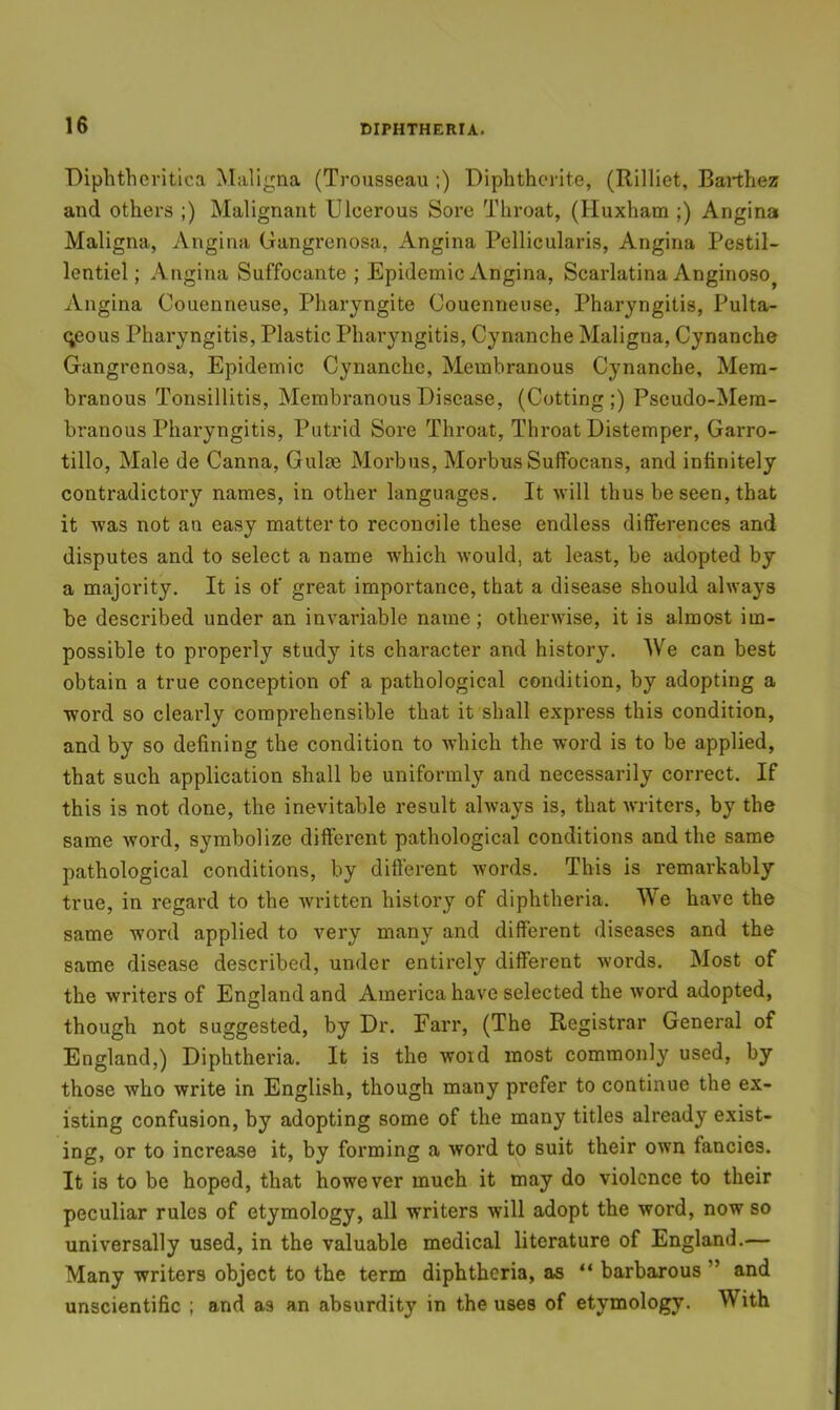 Biphthevitica Maligna (Trousseau ;) Diplithcrite, (Rilliet, Barthez and others ;) Malignant Ulcerous Sore Throat, (Huxham ;) Angina Maligna, Angina Gangi’cnosa, Angina Pellicularis, Angina Pestil- lentiel; Angina Suffocante ; Epidemic Angina, Scarlatina Anginoso^ Angina Couenneuse, Pharyngite Couenneuse, Pharyngitis, Pulta- c;eous Pharyngitis, Plastic Pharyngitis, Cynanche Maligna, Cynanche Gangrenosa, Epidemic Cynanche, Membranous Cynanche, Mem- branous Tonsillitis, Membranous Disease, (Cutting;) Pseudo-Mera- branous Pharyngitis, Putrid Sore Throat, Throat Distemper, Garro- tillo, Male de Canna, Gulae Morbus, Morbus Suffocans, and infinitely contradictory names, in other languages. It will thus be seen, that it was not an easy matter to reconcile these endless differences and disputes and to select a name which would, at least, be adopted by a majority. It is of great importance, that a disease should always he described under an invariable name; otherwise, it is almost im- possible to properly study its character and history. We can best obtain a true conception of a pathological condition, by adopting a word so clearly comprehensible that it shall express this condition, and by so defining the condition to which the word is to be applied, that such application shall be uniformly and necessarily correct. If this is not done, the inevitable result always is, that writers, by the same word, symbolize different pathological conditions and the same pathological conditions, by different words. This is remarkably true, in regard to the written histoi'y of diphtheria. We have the same word applied to very many and different diseases and the same disease described, under entirely different words. Most of the writers of England and America have selected the word adopted, though not suggested, by Dr. Farr, (The Registrar General of England,) Diphtheria. It is the woid most commonly used, by those who write in English, though many prefer to continue the ex- isting confusion, by adopting some of the many titles already exist- ing, or to increase it, by forming a word to suit their own fancies. It is to be hoped, that however much it may do violence to their peculiar rules of etymology, all writers will adopt the word, now so universally used, in the valuable medical literature of England.— Many writers object to the term diphtheria, as “ barbarous ” and unscientific ; and as an absurdity in the uses of etymology. With