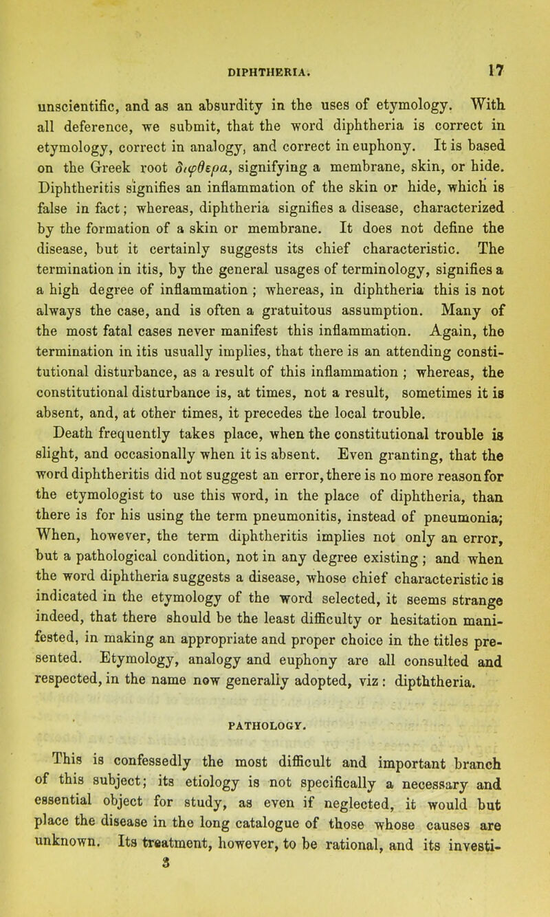 unscientific, and as an absurdity in the uses of etymology. With all deference, we submit, that the word diphtheria is correct in etymology, correct in analogy, and correct in euphony. It is based on the Greek x’oot dtfdepa, signifying a membrane, skin, or hide. Diphtheritis signifies an inflammation of the skin or hide, which is false in fact; whereas, diphtheria signifies a disease, characterized by the formation of a skin or membrane. It does not define the disease, but it certainly suggests its chief characteristic. The termination in itis, by the general usages of terminology, signifies a a high degree of inflammation ; whereas, in diphtheria this is not always the case, and is often a gratuitous assumption. Many of the most fatal cases never manifest this inflammation. Again, the termination in itis usually implies, that there is an attending consti- tutional disturbance, as a result of this inflammation ; whereas, the constitutional disturbance is, at times, not a result, sometimes it is absent, and, at other times, it precedes the local trouble. Death frequently takes place, when the constitutional trouble is slight, and occasionally when it is absent. Even granting, that the word diphtheritis did not suggest an error, there is no more reason for the etymologist to use this word, in the place of diphtheria, than there is for his using the term pneumonitis, instead of pneumonia; When, however, the term diphtheritis implies not only an error, but a pathological condition, not in any degree existing ; and when the word diphtheria suggests a disease, whose chief characteristic is indicated in the etymology of the word selected, it seems strange indeed, that there should be the least difficulty or hesitation mani- fested, in making an appropriate and proper choice in the titles pre- sented. Etymology, analogy and euphony are all consulted and respected, in the name now generally adopted, viz : dipththeria. PATHOLOGY. This is confessedly the most difficult and important branch of this subject; its etiology is not specifically a necessary and essential object for study, as even if neglected, it would but place the disease in the long catalogue of those whose causes are unknown. Its treatment, however, to be rational, and its investi- 3