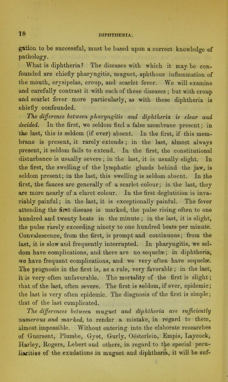 gation to be successful, must be based upon a correct knowledge of pathology. What is diphtheria ? The diseases with which it may be con- founded are chiefly pharyngitis, muguet, aphthous inflammation of the mouth, erysipelas, croup, and scarlet fever. We will examine and carefully contrast it with each of these diseases ; but with croup and scarlet fever more particularly, as with these diphtheria is chiefly confounded. The difference between pharyngitis and diphtheria is clear and decided. In the first, we seldom find a false membrane present; in the last, this is seldom (if ever) absent. In the first, if this mem- brane is present, it rarely extends; in the last, almost always present, it seldom fails to extend. In the first, the constitutional disturbance is usually severe ; in the last, it is usually slight. In the first, the swelling of the lymphatic glands behind the jaw, is seldom present; in the last, this swelling is seldom absent. In the first, the fauces are generally of a scarlet colour; in the last, they are more nearly of a claret colour. In the first deglutition is inva- riably painful; in the last, it is exceptionally painful. The fever attending the firet disease is marked, the pulse rising often to one hundred and twenty beats in the minute ; in the last, it is slight, the pulse rarely exceeding ninety to one hundred beats per minute. Convalescence, from the first, is prompt and continuous; from the last, it is slow and frequently interrupted. In pharyngitis, we sel- dom have complications, and there are no sequelae; in diphtheria, we have frequent complications, and we very often have sequelae. The prognosis in the first is, as a rule, very favorable ; in the last, it is very often unfavorable. The mortality of the first is slight; that of the last, often severe. The fii'st is seldom, if ever, epidemic; the last is very often epidemic. The diagnosis of the first is simple; that of the last complicated. The differences between muguet and diphtheria are sufficiently numerous and marked, to render a mistake, in regard to them, almost impossible. Without entering into the elaborate researches of Guersent, Plumbe, Gyot, Guriy, Oesterlein, Empis, Laycock, Harley, Rogers, Lebert and others, in regard to the special pecu- liarities of the exudations in muguet and diphtheria, it will be suf-