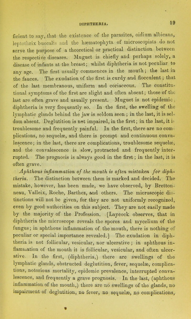 ficient to say, that the existonce of the parasites, oidium. albicans, leptothrix huccalis and the hoematophyta of raicroscopists do not serve the purpose of a theoretical or practical distinction between the respective diseases. Muguet is chiefly and perhaps solely, a disease of infants at the breast; whilst diphtheria is not peculiar to any age. The first usually commences in the mouth; the last in the fauces. The exudation of the first is curdy and flocculent; that of the last membranous, uniform and coriaceous. The constitu- tional symptoms of the first are slight and often absent; those of the last are often grave and usually present. Muguet is not epidemic , diphtheria is very frequently so. In the first, the swelling of the lymphatic glands behind the jaw is seldom seen ; in the last, it is sel- dom absent. Deglutition is not impaired, in the first; in the last, it is troublesome and frequently painful. In the first, there are no com plications, no sequelae, and there is prompt and continuous conva- lescence; in the last, there are complications, troublesome sequelae, and the convalescence is slow, protracted and frequently inter- rupted. The prognosis is always good in the first; in the last, it is often grave. Aphthous inflammation of the mouth is often mistaken for diph- theria. The distinction between them is marked and decided. The mistake, however, has been made, we have observed, by Bretton- neau, Valleix, Roche, Barthez, and others. The microscopic dis- tinctions will not be given, for they are not uniformly recognized, even by good authorities on this subject. They are not easily made by the majority of the Profession. [Laycock observes, that in diphtheria the microscope reveals the spores and mycelium of the fungus; in aphthous inflammation of the mouth, there is nothing of peculiar or special importance revealed.] The exudation in diph- theria is not follicular, vesicular, nor ulcerative ; in aphthous in^ flamiuation of the mouth it is follicular, vesicular, and often ulcer- ative. In the first, (diphtheria,) there are swellings of the lymphatic glands, obstructed deglutition, fever, sequelae, complica- tions, notorious mortality, epidemic prevalence, interrupted conva- lescence, and frequently a grave prognosis. In the last, (aphthous inflammation of the mouth,) there are no swellings of the glands, no impairment of deglutition, no fever, no sequelae, no complications,