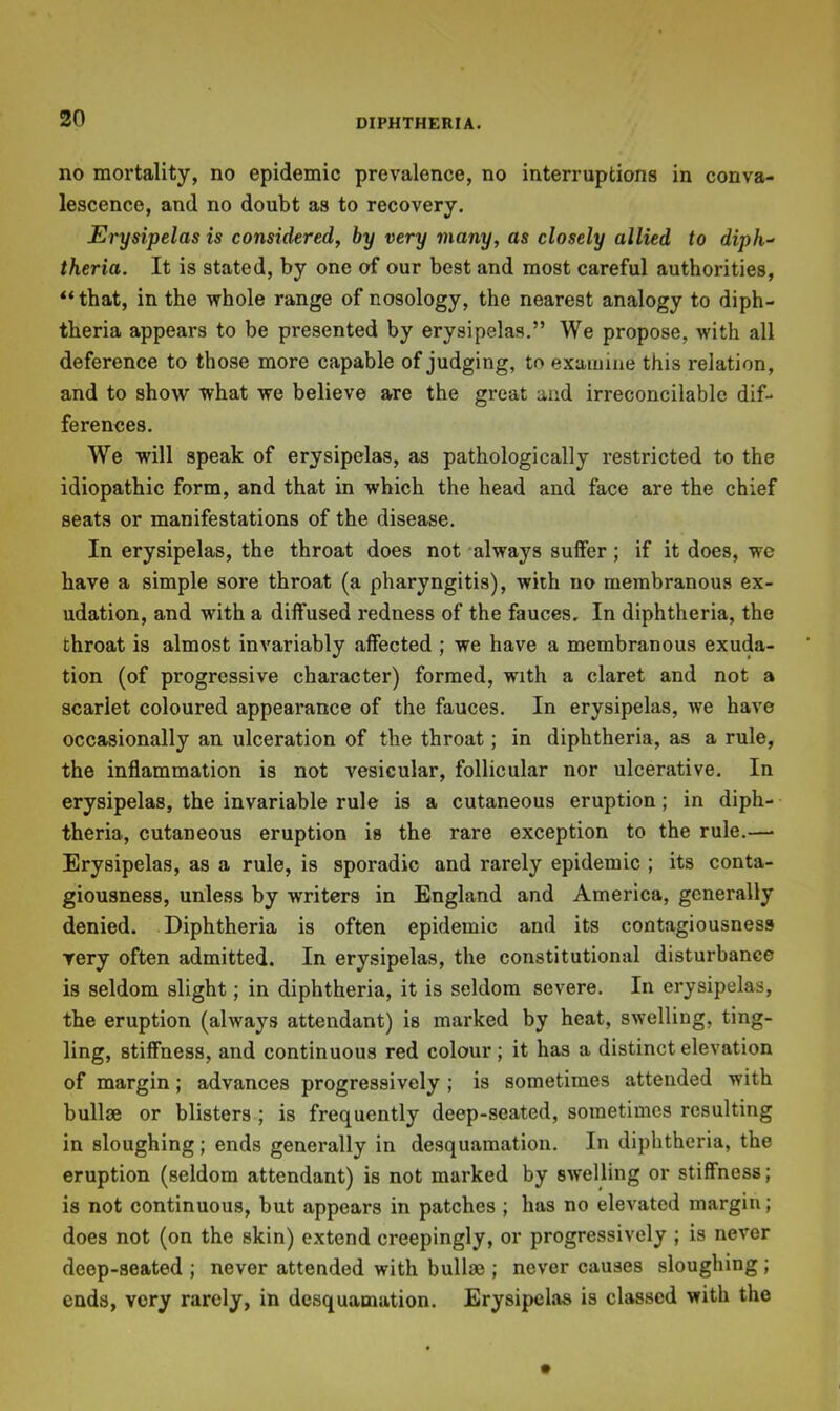 no mortality, no epidemic prevalence, no interruptions in conva- lescence, and no doubt as to recovery. Erysipelas is considered, by very many, as closely allied to diph^ theria. It is stated, by one of our best and most careful authorities, “that, in the whole range of nosology, the nearest analogy to diph- theria appears to be presented by erysipelas.” We propose, with all deference to those more capable of judging, to examine this relation, and to show what we believe are the great and irreconcilable dif- ferences. We will speak of erysipelas, as pathologically restricted to the idiopathic form, and that in which the head and face are the chief seats or manifestations of the disease. In erysipelas, the throat does not -always suffer; if it does, we have a simple sore throat (a pharyngitis), with no membranous ex- udation, and with a diffused redness of the fauces. In diphtheria, the throat is almost invariably affected ; we have a membranous exuda- tion (of progressive character) formed, with a claret and not a scarlet coloured appearance of the fauces. In erysipelas, we have occasionally an ulceration of the throat; in diphtheria, as a rule, the inflammation is not vesicular, follicular nor ulcerative. In erysipelas, the invariable rule is a cutaneous eruption; in diph- theria, cutaneous eruption is the rare exception to the rule.—• Erysipelas, as a rule, is sporadic and rarely epidemic ; its conta- giousness, unless by writers in England and America, generally denied. Diphtheria is often epidemic and its contagiousness very often admitted. In erysipelas, the constitutional disturbance is seldom slight; in diphtheria, it is seldom severe. In erysipelas, the eruption (always attendant) is marked by heat, swelling, ting- ling, stiffness, and continuous red colour; it has a distinct elevation of margin; advances progressively ; is sometimes attended with bullse or blisters ; is frequently deep-seated, sometimes resulting in sloughing; ends generally in desquamation. In diphtheria, the eruption (seldom attendant) is not marked by swelling or stiffness; is not continuous, but appears in patches ; has no elevated margin; does not (on the skin) extend creepingly, or progressively ; is never deep-seated ; never attended with bullae ; never causes sloughing; ends, very rarely, in desquamation. Erysipelas is classed with the