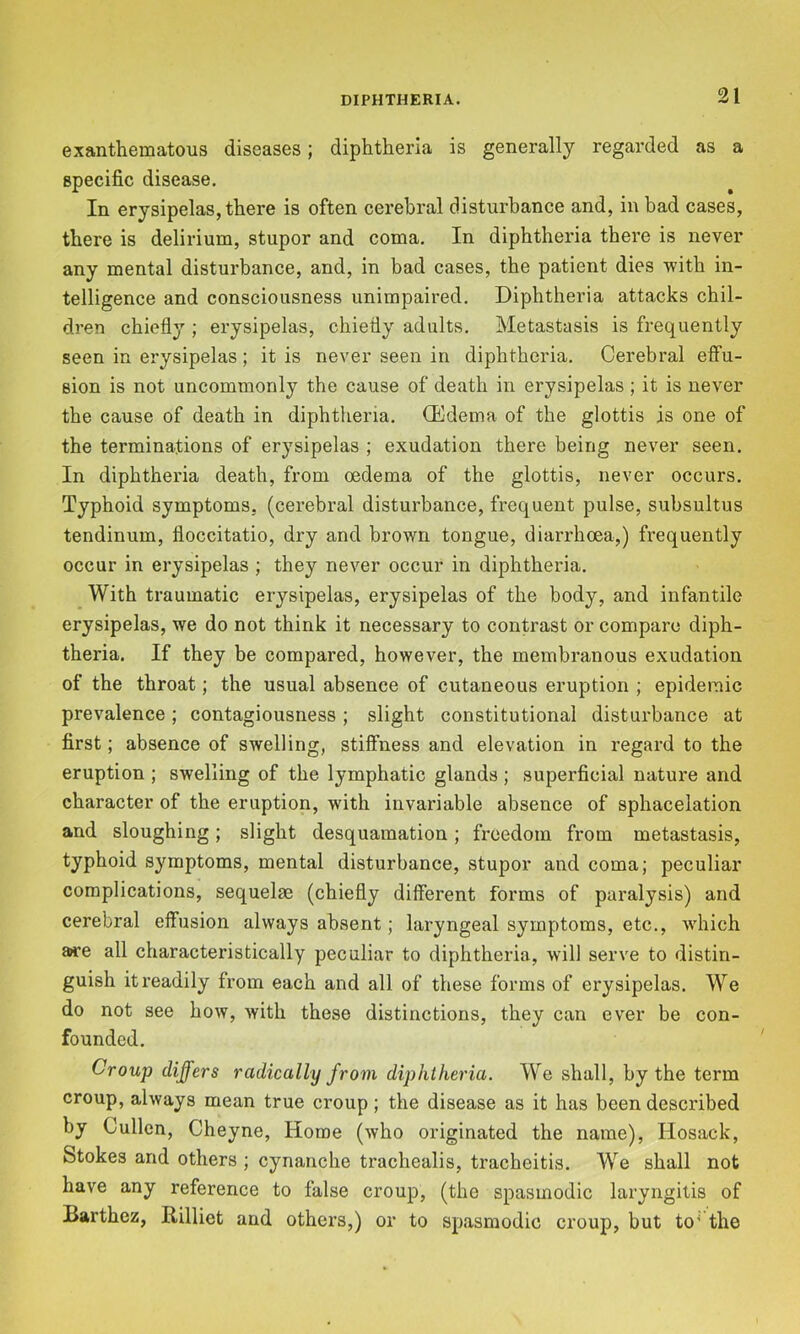 exanthematous diseases; diphtheria is generally regarded as a specific disease. In erysipelas, there is often cerebral disturbance and, in bad cases, there is delirium, stupor and coma. In diphtheria there is never any mental disturbance, and, in bad cases, the patient dies with in- telligence and consciousness unimpaired. Diphtheria attacks chil- dren chiefly ; erysipelas, chiefly adults. Metastasis is frequently seen in erysipelas; it is never seen in diphtheria. Cerebral effu- sion is not uncommonly the cause of death in erysipelas; it is never the cause of death in diphtheria. Oedema of the glottis is one of the terminations of erysipelas ; exudation there being never seen. In diphtheria death, from oedema of the glottis, never occurs. Typhoid symptoms, (cerebral disturbance, frequent pulse, subsultus tendinum, floccitatio, dry and brown tongue, diarrhoea,) frequently occur in erysipelas ; they never occur in diphtheria. With traumatic erysipelas, erysipelas of the body, and infantile erysipelas, we do not think it necessary to contrast or compare diph- theria. If they be compared, however, the membranous exudation of the throat; the usual absence of cutaneous eruption ; epidemic prevalence; contagiousness; slight constitutional disturbance at first; absence of swelling, stiffness and elevation in regard to the eruption ; swelling of the lymphatic glands; superficial nature and character of the eruption, wflth invariable absence of sphacelation and sloughing; slight desquamation; freedom from metastasis, typhoid symptoms, mental disturbance, stupor and coma; peculiar complications, sequelae (chiefly different forms of paralysis) and cerebral effusion always absent; laryngeal symptoms, etc., wfliich are all characteristically peculiar to diphtheria, will serve to distin- guish it readily from each and all of these forms of erysipelas. We do not see how, with these distinctions, they can ever be con- founded. Croup differs radically from diphtheria. We shall, by the term croup, always mean true croup; the disease as it has been described by Cullen, Cheyne, Home (who originated the name), Hosack, Stokes and others ; cynanche trachealis, tracheitis. We shall not have any reference to false croup, (the spasmodic laryngitis of Barthez, Rilliet and others,) or to spasmodic croup, but to' the