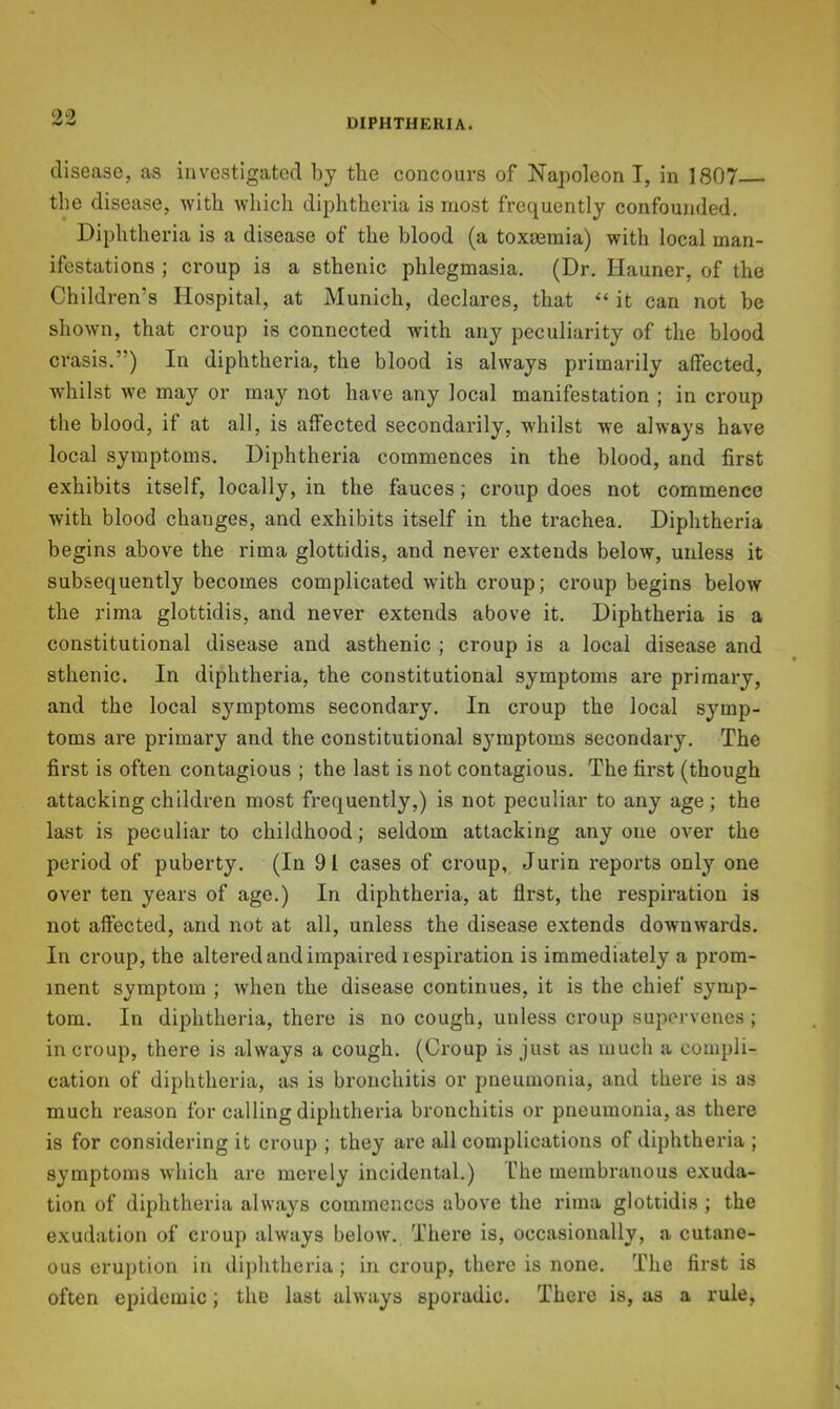 disease, as investigated by the concours of Napoleon I, in 1807 the disease, with which diphtheria is most frequently confoujided. Diphtheria is a disease of the blood (a toxaemia) with local man- ifestations ; croup is a sthenic phlegmasia. (Dr. Hauner, of the Children’s Hospital, at Munich, declares, that “ it can not be shown, that croup is connected with any peculiarity of the blood crasis.”) In diphtheria, the blood is always primarily affected, whilst we may or may not have any local manifestation ; in croup the blood, if at all, is affected secondarily, whilst we always have local symptoms. Diphtheria commences in the blood, and first exhibits itself, locally, in the fauces; croup does not commence with blood changes, and exhibits itself in the trachea. Diphtheria begins above the rima glottidis, and never extends below, unless it subsequently becomes complicated with croup; croup begins below the rima glottidis, and never extends above it. Diphtheria is a constitutional disease and asthenic ; croup is a local disease and sthenic. In diphtheria, the constitutional symptoms are primary, and the local symptoms secondary. In croup the local symp- toms are primary and the constitutional symptoms secondary. The first is often contagious ; the last is not contagious. The first (though attacking children most frequently,) is not peculiar to any age; the last is peculiar to childhood; seldom attacking anyone over the period of puberty. (In 91 cases of croup, Jurin reports only one over ten years of age.) In diphthei’ia, at first, the respiration is not aft’ected, and not at all, unless the disease extends downwards. In croup, the altered and impaired lespiration is immediately a prom- inent symptom ; when the disease continues, it is the chief symp- tom. In diphtheria, there is no cough, unless croup supervenes ; in croup, there is always a cough. (Croup is just as much a compli- cation of diphtheria, as is bronchitis or pneumonia, and there is as much reason for calling diphtheria bronchitis or pneumonia, as there is for considering it croup ; they are all complications of diphtheria ; symptoms which are merely incidental.) fhe membi'auous exuda- tion of diphtheria always commences above the rima glottidis ; the exudation of croup always below. There is, occasionally, a cutane- ous eruption in diphtheria; in croup, there is none. The first is often epidemic; the last always sporadic. There is, as a rule,