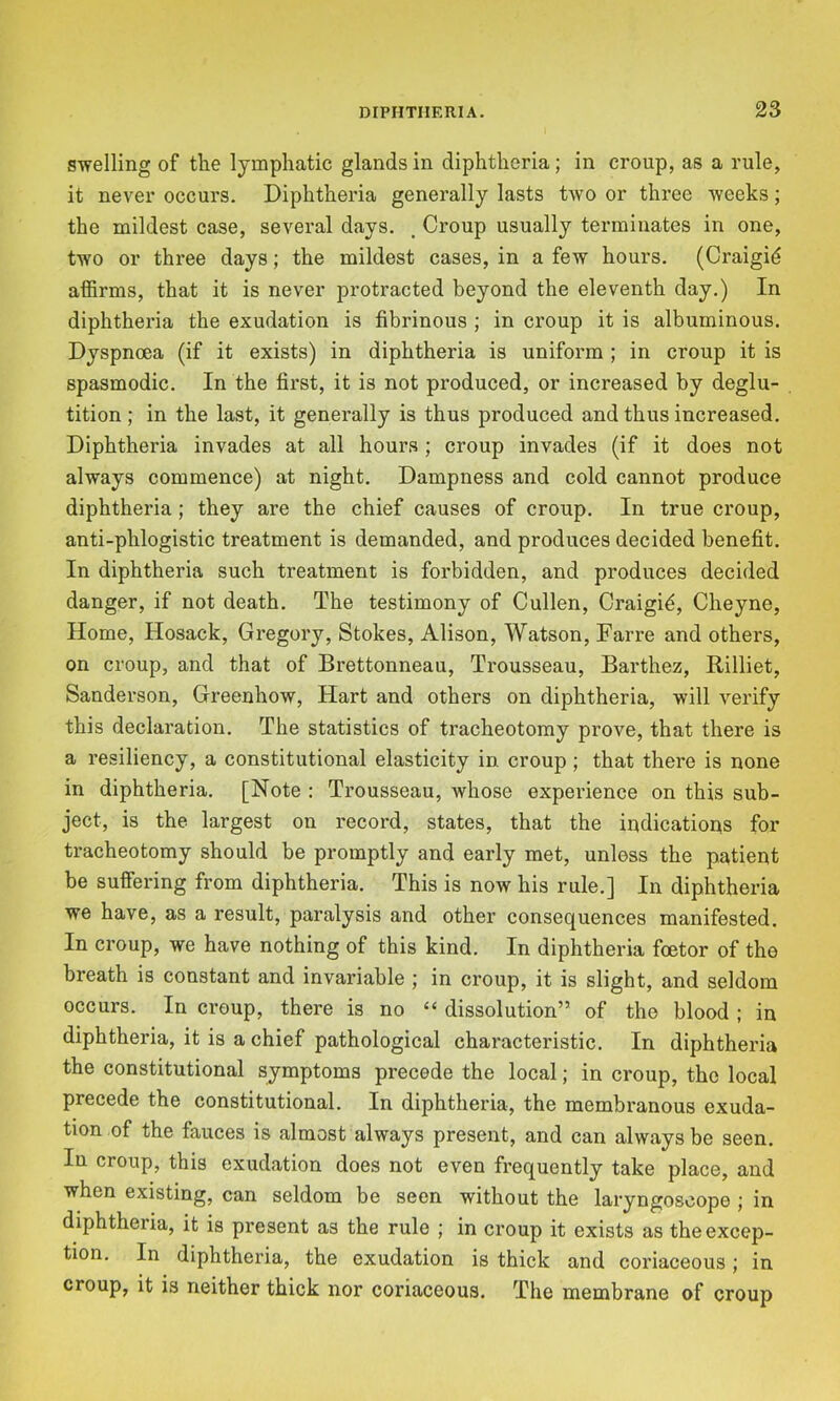 swelling of the lymphatic glands in diphtheria; in croup, as a rule, it never occurs. Diphtheria generally lasts two or three weeks; the mildest case, several days. , Croup usually terminates in one, two or three days; the mildest cases, in a few hours. (Craigid affirms, that it is never protracted beyond the eleventh day.) In diphtheria the exudation is fibrinous ; in croup it is albuminous. Dyspnoea (if it exists) in diphtheria is uniform ; in croup it is spasmodic. In the first, it is not produced, or increased by deglu- tition ; in the last, it generally is thus produced and thus increased. Diphtheria invades at all hours; croup invades (if it does not always commence) at night. Dampness and cold cannot produce diphtheria; they are the chief causes of croup. In true croup, anti-phlogistic treatment is demanded, and produces decided benefit. In diphtheria such treatment is forbidden, and produces decided danger, if not death. The testimony of Cullen, Craigi^, Cheyne, Home, Hosack, Gregory, Stokes, Alison, Watson, Farre and others, on croup, and that of Brettonneau, Trousseau, Barthez, Rilliet, Sanderson, Greenhow, Hart and others on diphtheria, will verify this declaration. The statistics of tracheotomy prove, that there is a resiliency, a constitutional elasticity in croup; that there is none in diphtheria. [Note : Trousseau, whose experience on this sub- ject, is the largest on record, states, that the indications for tracheotomy should be promptly and early met, unless the patient be suffering from diphtheria. This is now his rule.] In diphtheria we have, as a result, paralysis and other consequences manifested. In croup, we have nothing of this kind. In diphtheria foetor of the breath is constant and invariable ; in croup, it is slight, and seldom occurs. In croup, there is no “ dissolution” of the blood ; in diphtheria, it is a chief pathological characteristic. In diphtheria the constitutional symptoms precede the local; in croup, the local precede the constitutional. In diphtheria, the membranous exuda- tion of the fauces is almost always present, and can always be seen. In croup, this exudation does not even frequently take place, and when existing, can seldom be seen without the laryngoscope j in diphtheria, it is present as the rule ; in croup it exists as the excep- tion. In diphtheria, the exudation is thick and coriaceous; in croup, it is neither thick nor coriaceous. The membrane of croup