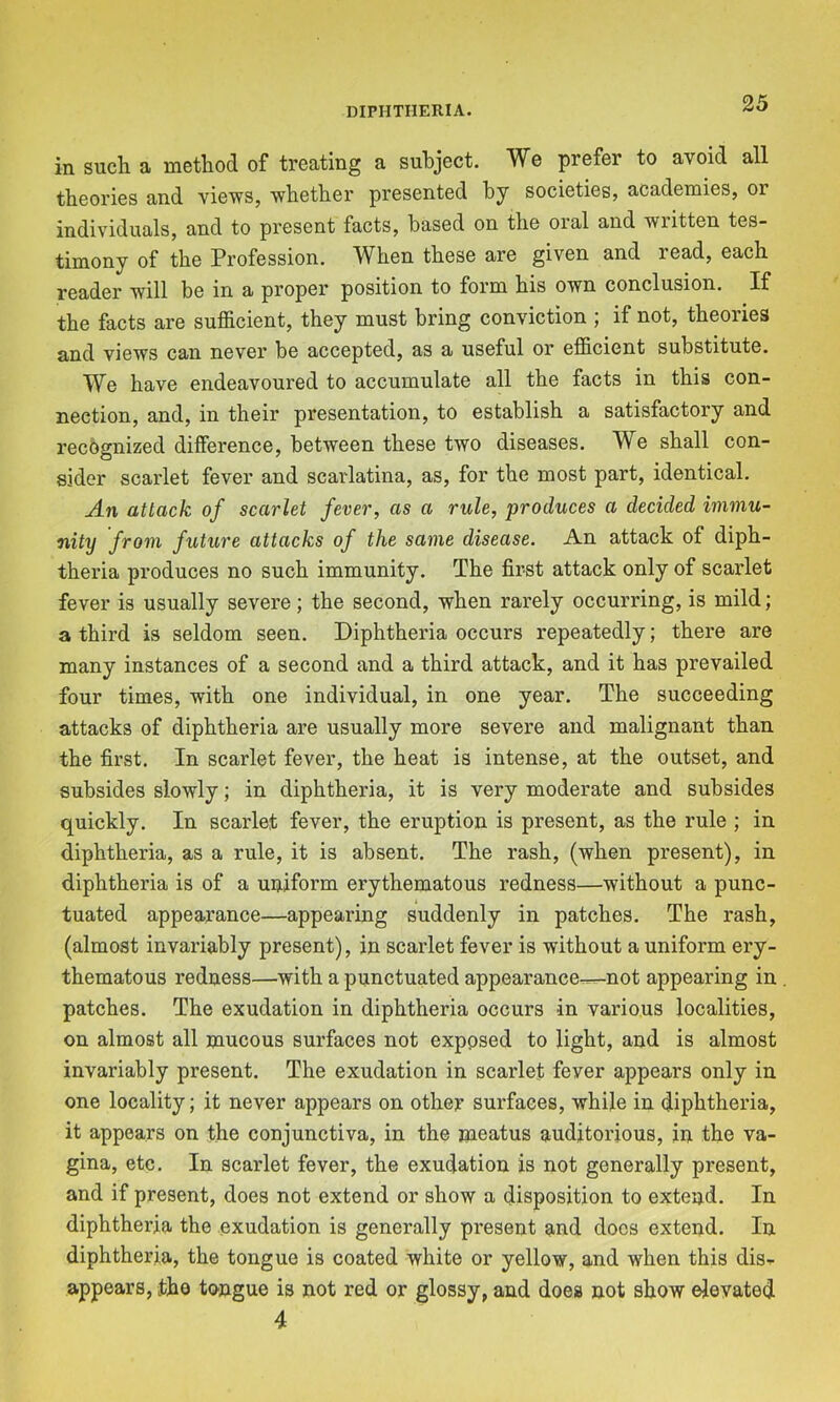 in such a method of treating a subject. We prefer to avoid all theories and views, whether presented by societies, academies, or individuals, and to present facts, based on the oral and written tes- timony of the Profession. When these are given and read, each reader will be in a proper position to form his own conclusion. If the facts are sufficient, they must bring conviction ; if not, theories and views can never be accepted, as a useful or efficient substitute. We have endeavoured to accumulate all the facts in this con- nection, and, in their presentation, to establish a satisfactory and recognized difference, between these two diseases. We shall con- sider scai'let fever and scarlatina, as, for the most part, identical. An attack of scarlet fever, as a rule, produces a decided immu- nity from future attacks of the same disease. An attack of diph- theria produces no such immunity. The first attack only of scarlet fever is usually severe; the second, when rarely occurring, is mild; a third is seldom seen. Diphtheria occurs repeatedly; there are many instances of a second and a third attack, and it has prevailed four times, with one individual, in one year. The succeeding attacks of diphtheria are usually more severe and malignant than the first. In scarlet fever, the heat is intense, at the outset, and subsides slowly; in diphtheria, it is very moderate and subsides quickly. In scarlet fever, the eruption is present, as the rule ; in diphtheria, as a rule, it is absent. The rash, (when present), in diphtheria is of a uniform erythematous redness—without a punc- tuated appearance—appearing suddenly in patches. The rash, (almost invariably present), in scarlet fever is without a uniform ery- thematous redness—with a punctuated appearance^^not appearing in patches. The exudation in diphtheria occurs in various localities, on almost all mucous surfaces not exposed to light, and is almost invariably present. The exudation in scarlet fever appears only in one locality; it never appears on other surfaces, while in diphtheria, it appears on the conjunctiva, in the meatus audjtorious, in the va- gina, etc. In scarlet fever, the exudation is not generally present, and if present, does not extend or show a disposition to extend. In diphtheria the exudation is generally present and docs extend. In diphtheria, the tongue is coated white or yellow, and when this dis-p appears, the tongue is not red or glossy, and does not show elevated 4