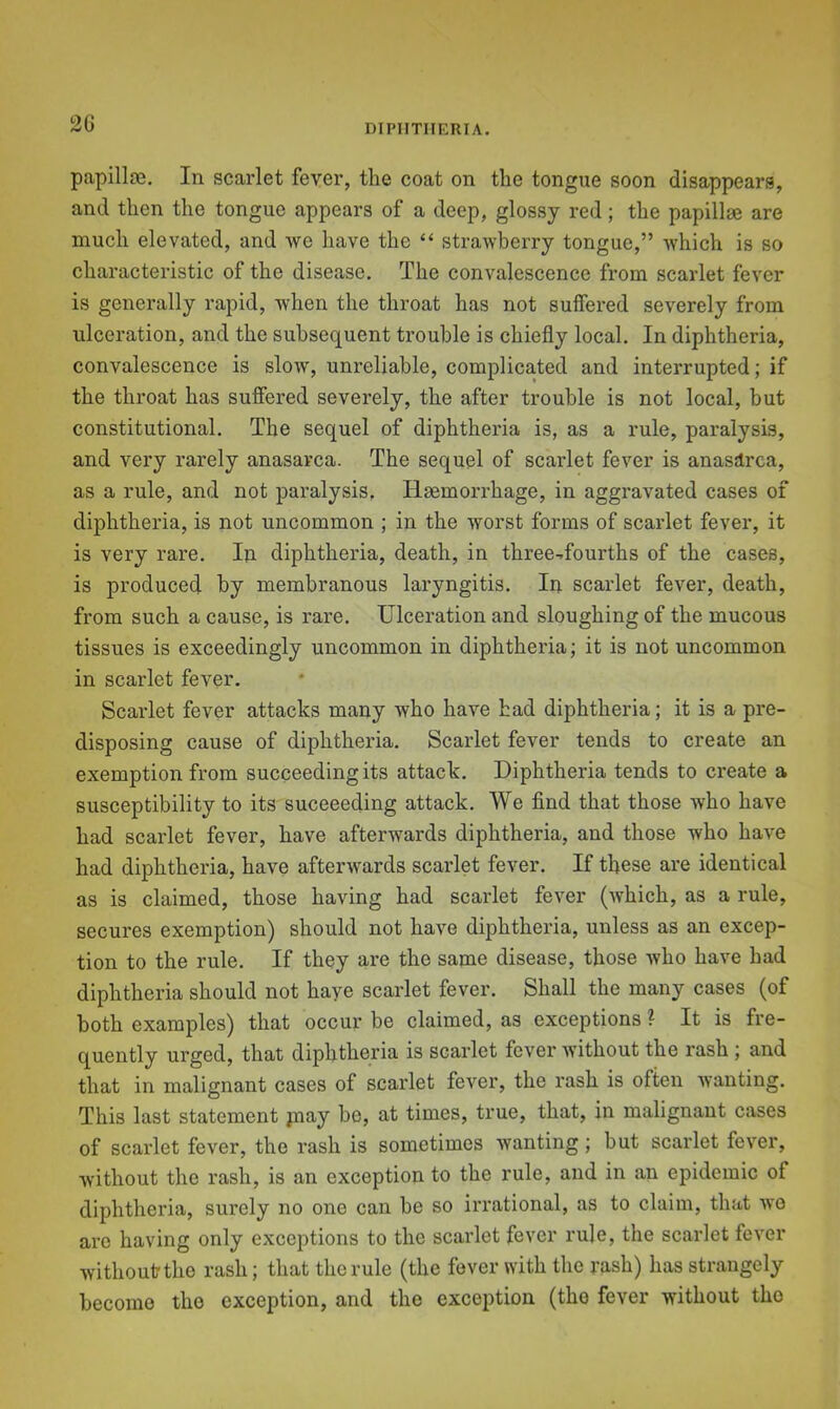 2G papilloe. In scarlet fever, the coat on the tongue soon disappears, and then the tongue appears of a deep, glossy red; the papillae are much elevated, and we have the “ strawberry tongue,” which is so characteristic of the disease. The convalescence from scarlet fever is generally rapid, when the throat has not suffered severely from ulceration, and the subsequent trouble is chiefly local. In diphtheria, convalescence is slow, unreliable, complicated and interrupted; if the throat has suffered severely, the after trouble is not local, but constitutional. The sequel of diphtheria is, as a rule, paralysis, and very rarely anasarca. The sequel of scarlet fever is anasdrca, as a rule, and not paralysis. Haemorrhage, in aggravated cases of diphtheria, is not uncommon ; in the worst forms of scarlet fever, it is very rare. In diphtheria, death, in three-^fourths of the cases, is produced by membranous laryngitis. In scarlet fever, death, from such a cause, is rare. Ulceration and sloughing of the mucous tissues is exceedingly uncommon in diphtheria; it is not uncommon in scarlet fever. Scarlet fever attacks many who have had diphtheria; it is a pre- disposing cause of diphtheria. Scarlet fever tends to create an exemption from succeeding its attack. Diphtheria tends to create a susceptibility to its succeeding attack. We find that those who have had scarlet fever, have afterwards diphtheria, and those who have had diphtheria, have afterwards scarlet fever. If these are identical as is claimed, those having had scarlet fever (Avhich, as a rule, secures exemption) should not have diphtheria, unless as an excep- tion to the rule. If they are the same disease, those who have had diphtheria should not haye scarlet fever. Shall the many cases (of both examples) that occur be claimed, as exceptions ? It is fre- quently urged, that diphtheria is scarlet fever without the rash ; and that in malignant cases of scarlet fever, the rash is often wanting. This last statement pciay be, at times, true, that, in malignant cases of scarlet fever, the rash is sometimes wanting; but scarlet fever, without the rash, is an exception to the rule, and in an epidemic of diphtheria, surely no one can be so irrational, as to claim, that wo arc having only exceptions to the scarlet fever rule, the scarlet fever withoutthe rash; that the rule (the fever with the rash) has strangely become the exception, and the exception (the fever without the