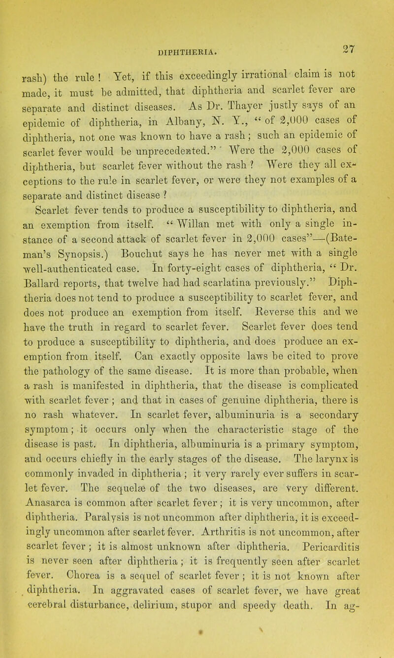 UIPIITIIERIA. rash) the rule ! Yet, if this exceedingly irrational claim is not made, it must he admitted, that diphtheria and scarlet fever are separate and distinct diseases. As Dr. Thayer justly says of an epidemic of diphtheria, in Albany, N. Y., “of 2,000 cases of diphtheria, not one was known to have a rash; such an epidemic of scarlet fever would he unprecedented.” ' Were the 2,000 cases of diphtheria, but scarlet fever without the rash ? Were they all ex- ceptions to the rule in scarlet fever, or were they not examples of a separate and distinct disease ? Scarlet fever tends to produce a susceptibility to diphtheria, and an exemption from itself. “ Willan met with only a single in- stance of a second attack of scarlet fever in 2,000 cases”—(Bate- man’s Synopsis.) Bouchut says he has never met with a single well-authenticated case. In forty-eight cases of diphtheria, “ Dr. Ballard reports, that twelve had had scarlatina previously.” Diph- theria does not tend to produce a susceptibility to scarlet fever, and does not produce an exemption from itself. Reverse this and we have the truth in regard to scarlet fever. Scarlet fever does tend to produce a susceptibility to diphtheria, and does produce an ex- emption from itself. Can exactly opposite laws be cited to prove the pathology of the same disease. It is more than probable, when a rash is manifested in diphtheria, that the disease is complicated with scarlet fever ; and that in cases of genuine diphtheria, there is no rash whatever. In scarlet fever, albuminuria is a secondary symptom; it occurs only when the characteristic stage of the disease is past. In diphtheria, albuminuria is a primary symptom, and occurs chiefly in the early stages of the disease. The larynx is commonly invaded in diphtheria ; it very rarely ever suffers in scar- let fever. The sequelae of the two diseases, are very diftercnt. Anasarca is common after scarlet fever; it is very uncommon, after diphtheria. Paralysis is not uncommon after diphtheria, it is exceed- ingly uncommon after scarlet fever. Arthritis is not uncommon, after scarlet fever ; it is almost unknown after diphtheria. Pericarditis is never seen after diphtheria; it is frequently seen after scarlet fever. Chorea is a sequel of scarlet fever ; it is not known after diphtheria. In aggravated cases of scarlet fever, we have great cerebral disturbance, delirium, stupor and speedy death. In ag-