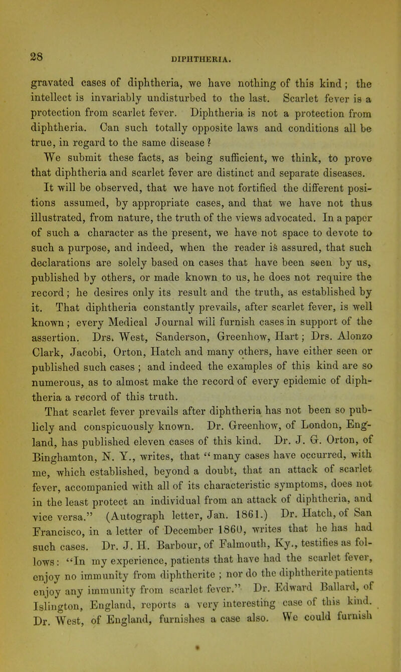 gravated cases of diphtheria, we have nothing of this kind; the intellect is invariably undisturbed to the last. Scarlet fever is a protection from scarlet fever. Diphtheria is not a protection from diphtheria. Can such totally opposite laws and conditions all be true, in regard to the same disease ? We submit these facts, as being sufficient, we think, to prove that diphtheria and scarlet fever are distinct and separate diseases. It will be observed, that we have not fortified the different posi- tions assumed, by appropriate cases, and that we have not thus illustrated, from nature, the truth of the views advocated. In a paper of such a character as the present, we have not space to devote to such a purpose, and indeed, when the reader i& assured, that such declarations are solely based on cases that have been seen by us, published by others, or made known to us, he does not require the record; he desires only its result and the truth, as established by it. That diphtheria constantly prevails, after scarlet fever, is well known; every Medical Journal wili furnish cases in support of the assertion. Drs. West, Sanderson, Greenhow, Hart; Drs. Alonzo Clark, Jacobi, Orton, Hatch and many others, have either seen or published such cases ; and indeed the examples of this kind are so numerous, as to almost make the record of every epidemic of diph- theria a record of this truth. That scarlet fever prevails after diphtheria has not been so pub- licly and conspicuously known. Dr. Greenhow, of London, Eng- land, has published eleven cases of this kind. Dr. J. G. Orton, of Binghamton, N. Y., writes, that “many cases have occurred, with me, which established, beyond a doubt, that an attack of scarlet fever, accompanied with all of its characteristic symptoms, does not in the least protect an individual from an attack of diphtheria, and vice versa.” (Autograph letter, Jan. 1861.) Dr. Hatch, of ban Erancisco, in a letter of December I860, writes that he has had such cases. Dr. J. II. Barbour, of Falmouth, Ky., testifies as fol- lows: “In my experience, patients that have had the scarlet fever, enjoy no immunity from diphtherite ; nor do the diphtheritepatients enjoy any immunity from scarlet fever.” Dr. Edward Ballard, of Islington, England, reports a very interesting case of this kind. Dr. West, of England, furnishes a case also. We could furnish