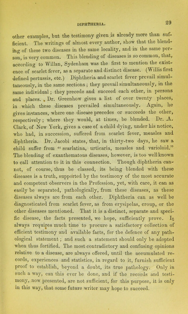 other examples, but the testimony given is already more than suf- ficient. The writings of almost every author, show that the blend- ing of these two diseases in the same locality, and in the same per^ son, is very common. This blending of diseases is so common, that,i according to Willan, Sydenham was the first to mention the exist- ence of scarlet fever, as a separate and distinct disease. (Willis first defined pertussis, etc.) Diphtheria and scarlet fever prevail simul- taneously, in the same sections ; they prevail simultaneously, in the same individual; they precede and succeed each other, in persons and places. , Dr. Greenhow gives a list of over twenty places, in which these diseases prevailed simultaneously. Again, he gives instances, where one disease precedes or succeeds the other, respectively ; where they would, at times, be blended. Dr. A. Clark, of New York, gives a case of a child dying, under his notice, who had, in succession, suffered from scarlet fever, measles and diphtheria. Dr. Jacobi states, that, in thirty-two days, he saw a child suffer from “ scarlatina, urticaria, measles and varioloid.” The blending of exanthematous diseases, however, is too well known to call attention to it in this connection. Though diphtheria can- not, of course, thus be classed, its being blended with these diseases is a truth, supported by the testimony of the most accurate and competent observers in the Profession, yet, with care, it can as easily be separated, pathologically, from these diseases, as these diseases always are from each other. Diphtheria can as well be diagnosticated from scarlet fever, as from erysipelas, croup, or the other diseases mentioned. That it is a distinct, separate and speci- fic disease, the facts presented, we hope, sufiiciently prove. It always requires much time to procure a satisfactory collection of efficient testimony and available facts, for the defence of any path- ological statement; and such a statement should only be adopted when thus fortified. The most contradictory and confusing opinions relative to a disease, are always offered, until the accumulated re- cords, experiences and statistics, in regard to it, furnish suificient proof to establish, beyond a doubt, its true pathology; Only in such a way, can this ever be done, and if the records and testi- mony, now presented, are not sufficient, for this purpose, it is only in this way, that some future writer may hope to succeed.