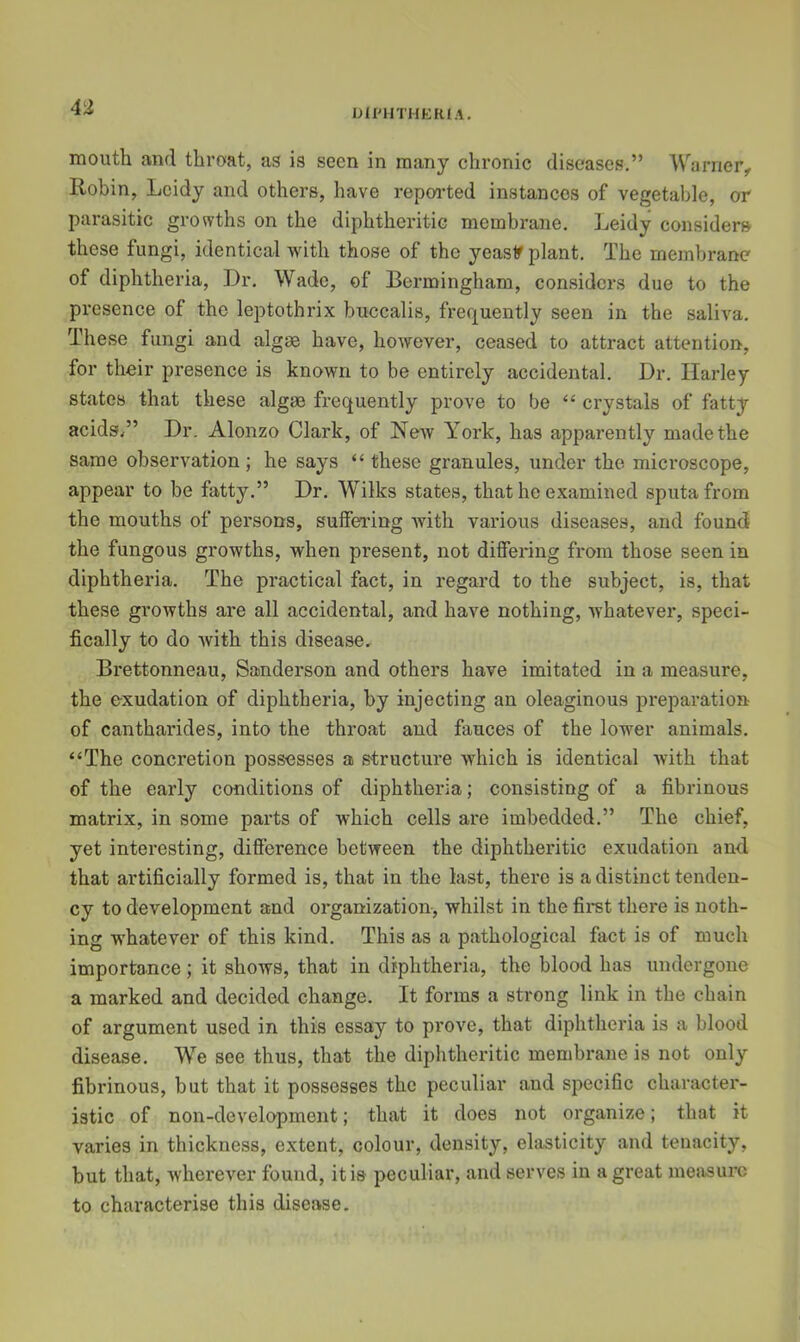 niPHTHKRlA. mouth and throat, as is seen in many chronic diseases,” Warner, Robin, Lcidy and others, have repoi-ted instances of vegetable, or parasitic grovvths on the diphtheritic membrane. Leidy considers these fungi, identical with those of the yeasif plant. The membrane of diphtheria. Dr, Wade, of Bermingham, considers due to the presence of the leptothrix buccalis, frequently seen in the saliva. These fungi and algae have, however, ceased to attract attention, for their presence is known to be entirely accidental. Dr. Harley states that these algae frequently prove to be “ crystals of fatty acids/’ Dr. Alonzo Clark, of New York, has apparently made the same observation; he says “ these granules, under the microscope, appear to be fatty.” Dr. Wilks states, that he examined sputa from the mouths of persons, suffering with various diseases, and found the fungous growths, when present, not differing from those seen in diphtheria. The practical fact, in regard to the subject, is, that these gi’owths are all accidental, and have nothing, whatever, speci- fically to do Avith this disease, Brettonneau, Sanderson and others have imitated in a measure, the exudation of diphtheria, by injecting an oleaginous preparation of cantharides, into the throat and fauces of the lower animals, “The concretion possesses a structure which is identical Avith that of the early conditions of diphtheria; consisting of a fibrinous matrix, in some parts of which cells are imbedded.” The chief, yet interesting, difierence between the diphtheritic exudation and that artificially formed is, that in the last, there is a distinct tenden- cy to development and organization, whilst in the fii-st there is noth- ing whatever of this kind. This as a pathological fact is of much importance ; it shows, that in diphtheria, the blood has undergone a marked and decided change. It forms a strong link in the chain of argument used in this essay to prove, that diphtheria is a blood disease. We see thus, that the diphtheritic membrane is not only fibrinous, but that it possesses the peculiar and specific character- istic of non-development; that it does not organize; that it varies in thickness, extent, colour, density, elasticity and tenacity, but that, Avherever found, it is peculiar, and serves in a great measure to characterise this disease.
