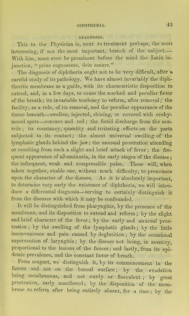 mPIITIIERIA. DIAGNOSIS. This to the Physkian is, next to treatment perhaps, the most interesting, if not the most important, branch of the subject.— With him, must ever be prominent before the mind the Latin in- junction, “ prius cognoscere, dein sanare.” The diagnosis of diphtheria ought not to be very difficult, after a careful study of its pathology. We have almost invariably the diph- theritic membrane as a guide, with its characteristic disposition to extend, and, in a few days, to cause the marked and peculiar foetor of the breath ; its invariable tendency to reform, after removal; the facility, as a rule, of its removal, and the peculiar appearance of the tissue beneath—swollen, injected, shining, or covered with ecchy- mosed spots—concave and red ; the foetid discharge from the nos- trils ; its constancy, quantity and irritating elfects on the parts subjected to its contact; the almost universal swelling of the lymphatic glands behind the jaw; the unusual prostration attending or resulting from such a slight and brief attack of fever; the fre- quent appearance of albuminuria, in the early stages of the disease; the infrequent, weak and compressible pulse. These will, when taken together, enable one, without much difficulty, to pronounce upon the character of the disease. As it is absolutely important, to determine very early the existence of diphtheria, we will intro- duce a differential diagnosis—serving to certainly distinguish it from the diseases with which it may be confounded. It will be distinguished from pharyngitis, by the presence of the membrane, and its disposition to extend and reform ; by the slight and brief character of the fever ; by the early and unusual pros- tration ; by the swelling of the lymphatic glands; by the little inconvenience and pain caused by deglutition ; by the occasional supervention of laryngitis ; by the disease not being, in severity, proportional to the lesions of the fauces; and lastly, from its epi- demic prevalence, and the constant foetor of breath. From muguet, we distinguish it, by its commencement in the fauces and not on the buccal surface; by the exudation being membranous, and not curdy or flocculent ; by great prostration, early manifested; by the disposition of the mem- brane to reform after being entirely absent, for a time; by tlie