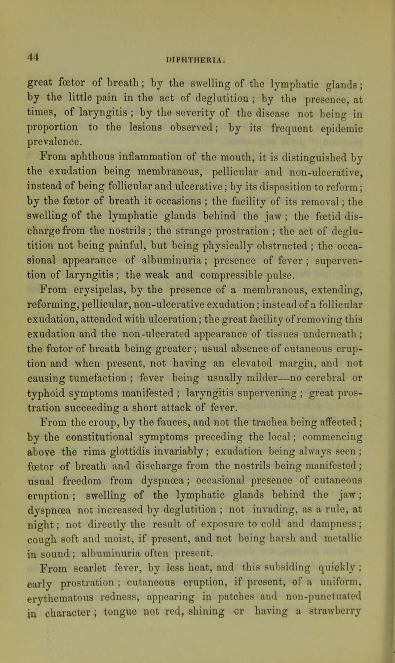 great foctor of breath; by the swelling of the lymphatic glands; by the little pain in the act of deglutition ; by the presence, at times, of laryngitis ; by the severity of the disease not being in proportion to the lesions observed; by its frequent epidemic prevalence. From aphthous inflammation of the mouth, it is distinguished by the exudation being membranous, pellicular and non-ulcerative, instead of being follicular and ulcerative; by its disposition to reform; by the foetor of breath it occasions ; the facility of its removal; the swelling of the lymphatic glands behind the jaw; the foetid dis- charge from the nostrils ; the strange prostration ; the act of deglu- tition not being painful, but being physically obstructed ; the occa- sional appearance of albuminuria; presence of fever; superven- tion of laryngitis; the weak and compressible pulse. From erysipelas, by the presence of a membranous, extending, reforming, pellicular, non-ulcerative exudation; instead of a follicular exudation, attended with ulceration; the great facility of removing this exudation and the non -ulcerated appearance of tissues underneath; the foetor of breath being greater ; usual absence of cutaneous erup- tion and when present, not having an elevated margin, and not causing tumefaction ; fever being usually milder—no cerebral or typhoid symptoms manifested ; laryngitis supervening ; great pros- tration succeeding a short attack of fever. From the croup, by the fauces, and not the trachea being affected; by the constitutional symptoms preceding the local; commencing above the rima glottidis invariably ; exudation being always seen ; foetor of breath and discharge from the nostrils being manifested; usual freedom from dyspnoea; occasional presence of cutaneous eruption; swelling of the lymphatic glands behind the jaw; dyspnoea not increased by deglutition ; not invading, as a rule, at night; not directly the result of exposure to cold and dampness; cough soft and moist, if present, and not being harsh and metallic in sound ; albuminuria often present. From scarlet fever, by less heat, and this subsiding quickly ; early prostration ; cutaneous eruption, if present, of a uniform, erythematous redness, appearing in patches and non-punctuated W character ; tongue not red, shining cr having a strawberry