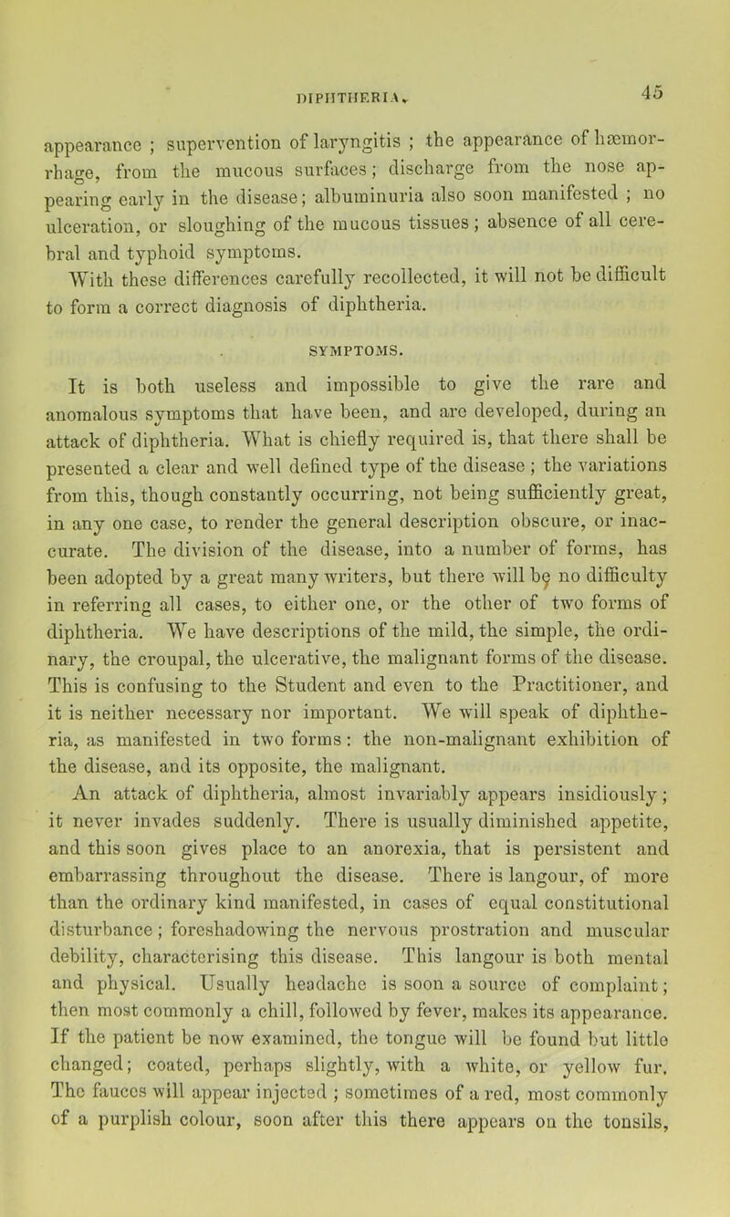 appearance ; supervention of laryngitis ; the appearance of haemor- rhage, from the mucous surfaces; discharge from the nose ap- pearing early in the disease; albuminuria also soon manifested ; no ulceration, or sloughing of the mucous tissues ; absence of all cere- bral and typhoid symptoms. With these differences carefully recollected, it will not be difficult to form a correct diagnosis of diphtheria. SYMPTOMS. It is both useless and impossible to give the rare and anomalous symptoms that have been, and are developed, during an attack of diphtheria. What is chiefly required is, that there shall be presented a clear and well defined type of the disease ; the variations from this, though constantly occurring, not being sufficiently great, in any one case, to render the general description obscure, or inac- curate. The division of the disease, into a number of forms, has been adopted by a great many writers, but there will b^ no difficulty in referring all cases, to either one, or the other of two forms of diphtheria. We have descriptions of the mild, the simple, the ordi- nary, the croupal, the ulcerative, the malignant forms of the disease. This is confusing to the Student and even to the Practitioner, and it is neither necessary nor important. We will speak of diphthe- ria, as manifested in two forms: the non-malignant exhibition of the disease, and its opposite, the malignant. An attack of diphtheria, almost invariably appears insidiously; it never invades suddenly. There is usually diminished appetite, and this soon gives place to an anorexia, that is persistent and embarrassing throughout the disease. There is langour, of more than the ordinary kind manifested, in cases of equal constitutional disturbance; foreshadowing the nervous prostration and muscular debility, characterising this disease. This langour is both mental and physical. Usually headache is soon a source of complaint; then most commonly a chill, followed by fever, makes its appearance. If the patient be now examined, the tongue will be found but little changed; coated, perhaps slightly, with a white, or yellow fur. The fauces will appear injected ; sometimes of a red, most commonly of a purplish colour, soon after this there appears on the tonsils.