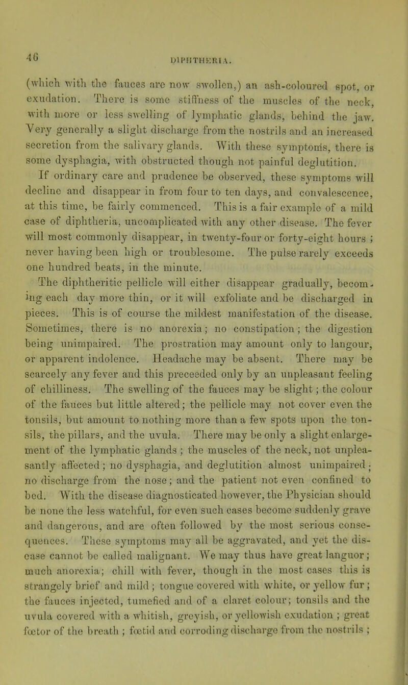 40 DIFMITHKRIA. (which with the fauces arc now swollen,) an ash-coloured spot, or exudation. There is some stifi'ness of the muscles of the neck, with more or less swelling of lymphatic glands, behind the jaw. Very generally a slight discharge from the nostrils and an increased secretion from the salivary glands. With these symptoms, there is some dysphagia, with obstructed though not painful deglutition. If ordinary care and prudence be observed, these symptoms will decline and disappear in from four to ten days, and convalescence, at this time, be fairly commenced. This is a fiir c.xample of a mild case of diphtheria, uncomplicated with any other disease. The fever will most commonly disappear, in twmnty-four or forty-eight hours ; never having been high or troublesome. The pulse rarely exceeds one hundred beats, in the minute. The diphtheritic pellicle will either disappear gradually, becom- ing each day more thin, or it Avill exfoliate and be discharged in pieces. This is of course the mildest manifestation of the disease. Sometimes, there is no anorexia; no constipation; the digestion being unimpaired. The prostration may amount only to langour, or apparent indolence. Headache may be absent. There may be scarcely any fever and this preceeded only by an unpleasant feeling of chilliness. The swelling of the fauces may be slight; the colour of the fauces but little altered; the pellicle may not cover even the tonsils, but amount to nothing more than a few spots upon the ton- sils, the pillars, and the uvula. There may be only a slight enlarge- ment of the lymphatic glands ; the muscles of the neck, not unplea- santly affected ; no dysphagia, and deglutition almost unimpaired ; no discharge from the nose; and the patient not even confined to bed. With the disease diagnosticated however, the Physician should be none the less watchful, for even such cases become suddenly grave and dangerous, and are often followed by the most serious conse- quences. These symptoms may all be aggravated, and yet the dis- ease cannot be called malignant. We may thus have great languor; much anore.xia; chill with fever, though in the most cases this is strangely brief and mild ; tongue covered with wdiite, or yellow fur; the fauces injected, tumefied and of a claret colour; tonsils and the uvula covered with a whitish, greyish, or yellowish exudation ; great fcotor of the breath ; foetid and corroding <lischarge from the nosti'ils ;