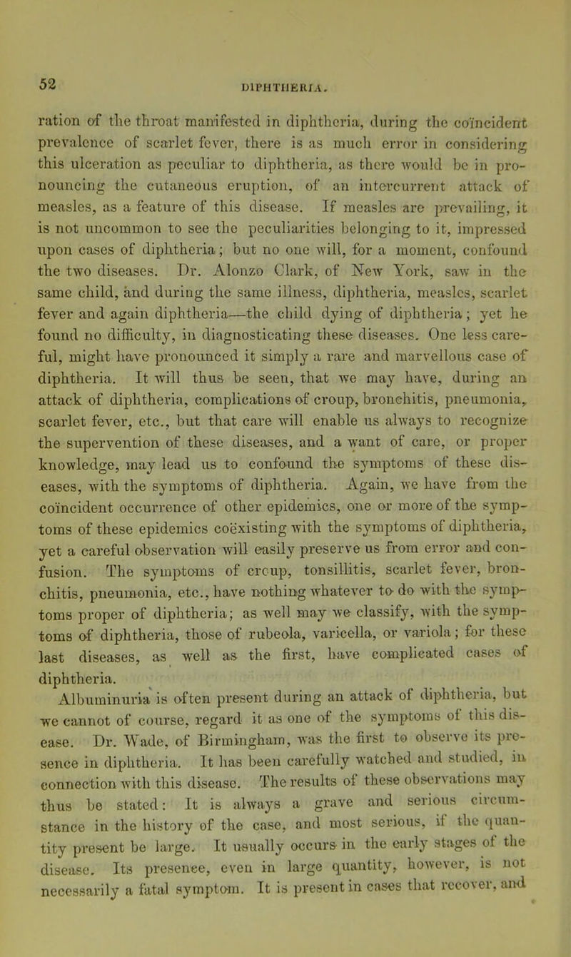 UIPHTIJEIUA. ration of the throat manifested in diphtheria, during the coincident prevalence of scarlet fever, there is as much error in considering this ulceration as peculiar to diphtheria, as there would be in pro- nouncing the cutaneous eruption, of an intercurrent attack of measles, as a feature of this disease. If measles are prevailing, it is not uncommon to see the peculiarities belonging to it, impressed upon cases of diphthei'ia; but no one Avill, for a moment, confound the two diseases. Dr. Alonzo Clark, of New York, saw in the same child, and during the same illness, diphtheria, measles, scarlet fever and again diphtheria—the child dying of diphtheria; yet he found no difficulty, in diagnosticating these diseases. One less care- ful, might have pronounced it simply a rare and marvellous case of diphtheria. It Avill thus be seen, that we may have, during an attack of diphtheria, complications of croup, bronchitis, pneumonia, scarlet fever, etc., but that care will enable us ahvays to recognize the supervention of these diseases, and a want of care, or proper knowledge, may lead us to confound the symptoms of these dis- eases, with the symptoms of diphtheria. Again, we have from the coincident occurrence of other epidemics, one or more of the symp- toms of these epidemics coexisting Avith the s^miptoms of diphtheria, yet a careful observation Avill easily preserve us from error and con- fusion. The symptoms of croup, tonsillitis, scarlet fever, bron- chitis, pneumonia, etc., have nothing Avhatever to do with the symp- toms proper of diphtheria; as Avell may we classify, Avith the symp- toms of diphtheria, those of rubeola, varicella, or variola; for these last diseases, as well as the first, have complicated cases of diphtheria. Albuminuria is often present during an attack of diphtheria, but we cannot of course, regard it as one of the symptoms of this dis- ease. Dr. Wade, of Birmingham, aaus the first to observe its pre- sence in diphtheria. It has been carefully watched and studied, in connection Avith this disease. The results of these observations may thus be stated: It is ahvays a grave and serious circum- stance in the history of the case, and most serious, it the (quan- tity present be large. It usually occurs in the early stages of the disease. Its presence, even in large quantity, hoAvever, is not necessarily a fatal symptom. It is present in cases that recover, ami