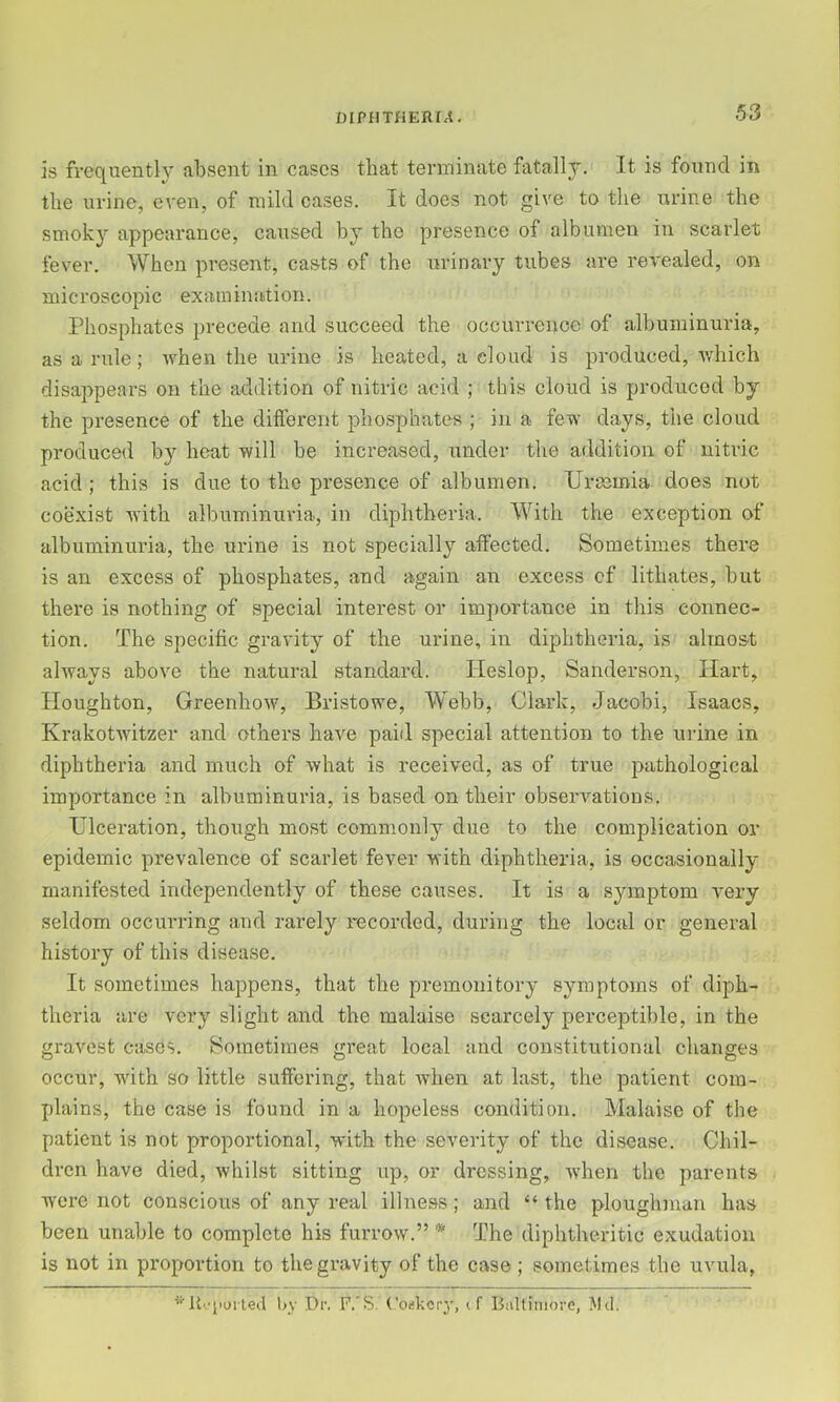 is frequently absent in cases that terminate fatally. It is found in the urine, even, of mild cases. It does not give to the urine the smoky appearance, caused by the presence of albumen in scarlet fever. When present, casts of the urinary tubes are revealed, on microscopic examination. Phosphates precede and succeed the occm'renoe of albuminuria, as a rule; when the urine is heated, a cloud is produced, which disaj^pears on the addition of nitric acid ; this cloud is produced by the presence of the different phosphates ; in a few days, the cloud produced by heat will be increased, under the addition of nitric acid; this is due to the presence of albumen. Uraemia does not coexist with albuminuria, in diphtheria. With the exception of albuminuria, the urine is not specially affected. Sometimes there is an excess of phosphates, and again an excess of lithates, but there is nothing of special interest or importance in this connec- tion. The specific gravity of the urine, in diphtheria, is almost always above the natural standard. Tleslop, Sanderson, Hart, Houghton, Greenhow, Bristowe, Webb, Clark, Jacobi, Isaacs, Krakotwltzer and others have paid special attention to the urine in diphtheria and much of ^Yhat is received, as of true pathological importance in albuminuria, is based on their observations. Ulceration, though most commonly due to the complication or epidemic prevalence of scarlet fever with diphtheria, is occasionally manifested independently of these causes. It is a symptom very seldom occurring and rarely recorded, during the local or general history of this disease. It sometimes happens, that the premonitory symptoms of diph- theria are very slight and the malaise scarcely perceptible, in the gravest cases. Sometimes great local and constitutional changes occur, with so little suffering, that wdien at last, the patient com- plains, the case is found in a hopeless condition. Malaise of the patient is not proportional, with the severity of the disease. Chil- dren have died, whilst sitting up, or dressing, when the parents were not conscious of any real illness; and “ the ploughman has been unable to complete his furrow.” * The diphtheritic exudation is not in proportion to thegi*avity of the case ; sometimes the uvula, lt''iioited l>y Dr. P.'S. Codkcrj, if Baltimore, l\lil.