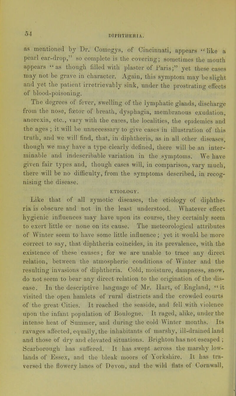 DinniiF.niA. as mentioned by Dr, Comegys, of Cincinnati, appears “ like a pearl ear-drop,” so complete is the covering; sometimes the mouth appears “as though filled Avith plaster of Daris;” yet these cases may not be grave in character. Again, this symptom may be slight and yet the patient irretrievably sink, under the prostrating effects of blood-poisoning. The degrees of fever, SAvelling of the lymphatic glands, discharge from the nose, foetor of breath, dysphagia, membranous exudation, anorexia, etc., vai'y Avitli the cases, the localities, the epidemics and the ages ; it Avill be unnecessary to give cases in illustration of this truth, and ve -will find, that, in diphtheria, as in all other diseases, though we may have a type clearly defined, there Avill be an inter- minable and indescribable variation in the symptoms. We have given fair types and, though cases will, in comparison, vary much, there Avill be no difficulty, from the symptoms described, in recog- nising the disease. ETIOLOGY. Like that of all zymotic diseases, the etiology of diphthe- ria is obscure and not in the least understood. Whatever effect hygienic influences may have upon its course, they certainly seem to exert little or none on its cause. The meteorological attributes of Winter seem to have some little influence; yet it Avould be more correct to say, that diphtheria coincides, in its prevalence, with the existence of these causes; for Ave are unable to trace any direct relation, betAveen the atmospheric conditions of Winter and the resulting invasions of diphtheria. Cold, moisture, dampness, snoAv, do not seem to boar any direct relation to the origination of the dis- ease. In the descriptiA^e language of Mr. Hart, of England, “it visited the open hamlets of rural districts and the crowded courts of the great Cities. It reached the seaside, and fell Avith violence upon the infant population of Boulogne. It raged, alike, under the intense heat of Summer, and during the cold Winter months. Its ravages affected, equally, the inhabitants of marshy, ill-drained land and those of dry and elevated situations. Brighton has not escaped ; Scarborough has suffered. It has sAvept across the marshy Ioav- lands of Essex, and the bleak moors of Yorkshire. It has tra- versed the floAvcry lanes of Devon, and the Avild flats of Corn Avail,