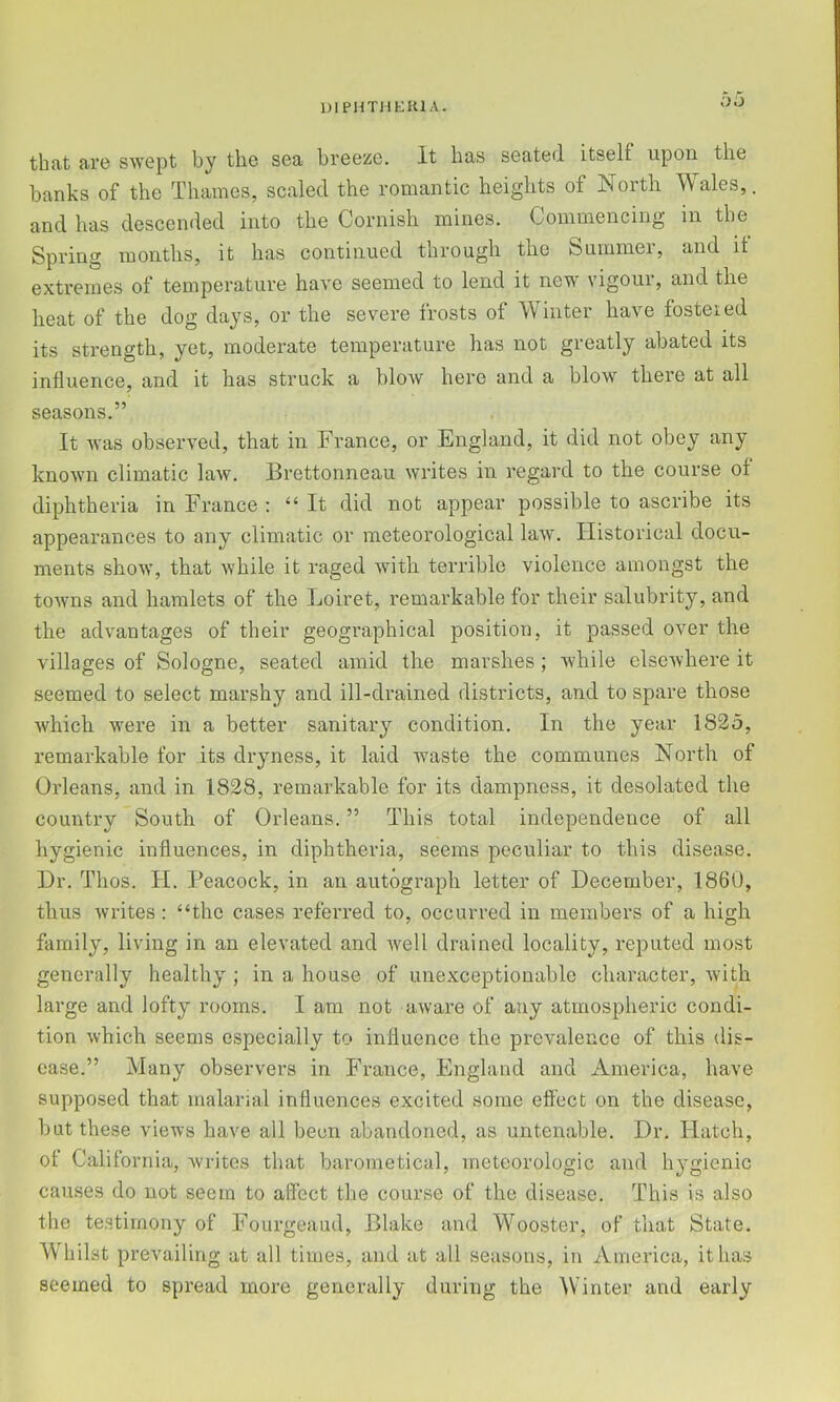 DlPHTHfclKlA. Dii that are swept by the sea breeze. It has seated itself upon the banks of the Thames, scaled the romantic heights of North Wales,, and has descended into the Cornish mines. Commencing in the Spring months, it has continued through the Summer, and it extremes of temperature have seemed to lend it new vigour, and the heat of the dog days, or the severe frosts of Winter have fosteied its strength, yet, moderate temperature has not greatly abated its influence, and it has struck a blow here and a blow there at all seasons.” It was observed, that in France, or England, it did not obey any known climatic law. Brettonneau writes in regard to the course of diphtheria in France : “ It did not appear possible to ascribe its appearances to any climatic or meteorological law. Historical docu- ments show, that while it raged with terrible violence amongst the towns and hamlets of the Loiret, remarkable for their salubrity, and the advantages of their geographical position, it passed over the villages of Sologne, seated amid the marshes; while elsewhere it seemed to select marshy and ill-drained districts, and to spare those which were in a better sanitary condition. In the year 1825, remarkable for its dryness, it laid waste the communes North of Orleans, and in 1828, remarkable for its dampness, it desolated the country South of Orleans. ” This total independence of all hygienic influences, in diphtheria, seems peculiar to this disease. Dr. Thos. H. Peacock, in an autograph letter of December, 1860, thus writes: “the cases referred to, occurred in members of a high family, living in an elevated and w^ell drained locality, reputed most generally healthy ; in a house of unexceptionable character, with large and lofty rooms. I am not aware of any atmospheric condi- tion which seems especially to influence the prevalence of this dis- ease.” Many observers in France, England and America, have supposed that malarial influences excited some effect on the disease, but these views have all been abandoned, as untenable. Dr. Hatch, of California, w'rites that barometical, meteorologic and hygienic causes do not seem to affect the course of the disease. This is also the testimony of Fourgeaud, Blake and Wooster, of that State. Whilst prevailing at all times, and at all seasons, in America, it has seemed to spread more generally during the Winter and early