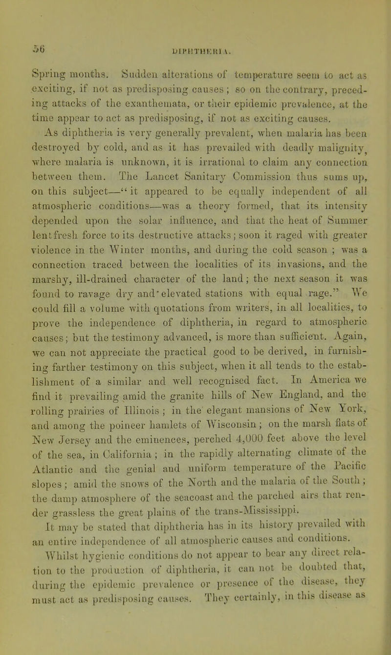 UIPin UKKl Spring moutlis. Sudden aitcrations of temperature seem to act as exciting, if not as predisposing causes; so on the contrary, preced- ing attacks of the exanthemata, or their epidemic prevalence, at the time appear to act as predisposing, if not as exciting causes. As diphtheria is very generally prevalent, when malaria has been destroyed by cold, and as it has prevailed with deadly malignity where malaria is unknown, it is irrational to claim any connection between them. The Lancet Sanitary Commission thus sums up, on this subject—“ it appeared to be equally independent of all atmospheric conditions—was a theory formed, that its intensity depended upon the solar influence, and that the heat of Summer lentfresh force to its destructive attacks; soon it raged with greater violence in the Winter months, and during the cold season ; was a connection traced between the localities of its invasions, and the marshy, ill-drained character of the land; the next season it was found to ravage dry and'elevated stations with equal rage.” W'e could fill a volume with quotations from writers, in all localities, to prove the independence of diphtheria, in regard to atmospheric causes; but the testimony advanced, is more than sufficient. Again, we can not appreciate the practical good to be derived, in furnish- ing farther testimony on this subject, when it all tends to the estab- lishment of a similar and Avell recognised fact. In America we find it prevailing amid the granite hills of New England, and the rolling prairies of Illinois ; in the elegant mansions of New Yoi'k, and among the poineer hamlets of W isconsin; on the marsh flats of New Jersey and the eminences, perched 4,000 feet above the level of the sea, in California ; in the rapidly alternating climate of the Atlantic and the genial and uniform temperature of the Pacific slopes ; amid the snows of the North and the malaria of the South , the damp atmosphere of the seacoast and the parched aiis that len- der grassless the great plains of the trans-Mississippi. It may be stated that diphtheria has in its history prevailed with an entire independence of all atmospheric causes and conditions. WTiilst hygienic conditions do not appear to bear any direct rela- tion to the production of diphtheria, it can not be doubted that, during the epidemic prevalence or presence of the disease, they must act as j)redisposing causes. They certainly, in this di.sease as