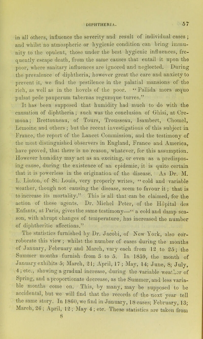 in all others, influence the severity and result of individual cases ; and Avhilst no atmospheric or hygienic condition can bring immu- nity to the opulent, those under the best hygienic influences, fre- quently escape death, from the same causes that entail it upon the poor, where sanitary influences are ignored and neglected. During the prevalence of diphtheria, however great the care and anxiety to prevent it, we find the pestilence in the palatial mansions of the rich, as well as in the hovels of the poor. “ Pallida mors aequo pulsat pede pauperum tabernas regumque turres.” It has been supposed that humidity had m.uch to do with the causation of diphtheria ; such was the conclusion of Ghisi, at Cre- mona ; Brettonneau, of Tours, Trousseau, Isambert, Chomel, Lemoine. and others ; but the recent investigations of this subject in. France, the report of the Lancet Commission, and the testimony of the most distinguished observers in England, France and America, have proved, that there is no reason, whatever, for this assumption. However humidity may act as an exciting, or even as a predispos- ing cause, during the existence of an epidemic, it is quite certain that it is powerless in the origination of the disease. As Dr. M. L. Linton, of St. Louis, very properly writes, “ cold and variable weather, though not causing the disease, seem to favour it; that is to increase its mortality.” This is all that can be claimed, for the action of these agents. Dr. Michel Peter, of the Hdpital des Enfants, at Paris, gives the same testimony—“ a cold and damp sea- son, with abrupt changes of temperature, has increased the number of diphtheritic affections.” The statistics furnished by Dr. Jacobi, of New York, also cor- roborate this view ; whilst the number of cases during the months of January, February and March, vary each from 12 to 25; the Summer months furnish from 3 to 5. In 1859, the month of January exhibits 5; March, 21; April, 17 ; May, 14; June, 8; July, 4 ; etc., showing a gradual increase, during the variable weather of Spring, and a proportionate decrease, as the Summer, and less varia- ble months come on. This, by many, may be supposed to be accidental, but we will find that the records of the next year tell the same story. In 18G0, we find in January, 18 cases; February, 13; March, 26 ; April, 12 ; May 4 ; etc. These statistics are taken from 8