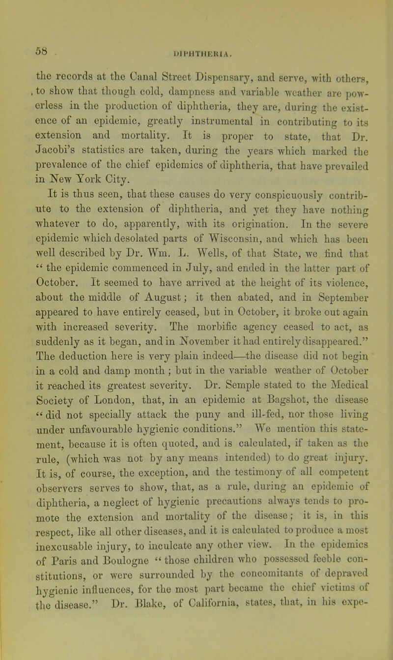 OM'HTllKHIA. the records at the Canal Street Dispensary, and serve, with others, , to shoAY that though cold, dampness and variable weather are pow- erless in the production of diphtheria, they are, during the exist- ence of an epidemic, greatly instrumental in contributing to its extension and mortality. It is proper to state, that Dr. Jacobi’s statistics are taken, during the years which marked the prevalence of the chief epidemics of diphtheria, that have prevailed in New York City. It is thus seen, that these causes do very conspicuously contrib- ute to the extension of diphtheria, and yet they have nothing whatever to do, apparently, with its origination. In the severe epidemic which desolated parts of Wisconsin, and w’hich has been well described by Dr. Wm. L. Wells, of that State, we find that “ the epidemic commenced in July, and ended in the latter part of October. It seemed to have arrived at the height of its violence, about the middle of August; it then abated, and in September appeared to have entirely ceased, but in October, it broke out again with increased severity. The morbific agency ceased to act, as suddenly as it began, and in November it had entirely disappeared.” The deduction here is very plain indeed—the disease did not begin in a cold and damp month ; but in the variable weather of October it reached its greatest severity. Dr. Semple stated to the Medical Society of London, that, in an epidemic at Bagshot, the disease “ did not specially attack the puny and ill-fed, nor those living under unfavourable hygienic conditions.” We mention this state- ment, because it is often quoted, and is calculated, if taken as the rule, (which was not by any means intended) to do great injury. It is, of course, the exception, and the testimony of all competent observers serves to show, that, as a rule, during an epidemic of diphtheria, a neglect of hygienic precautions always tends to pro- mote the extension and mortality of the disease; it is, in this respect, like all other diseases, and it is calculated to produce a most inexcusable injury, to inculcate any other view. In the epidemics of Paris and Boulogne “ those children who possessed feeble con- stitutions, or were surrounded by the concomitants of depraved hygienic influences, for the most part became the chief victims of the disease.” Dr. Blake, of California, states, that, in his expo-