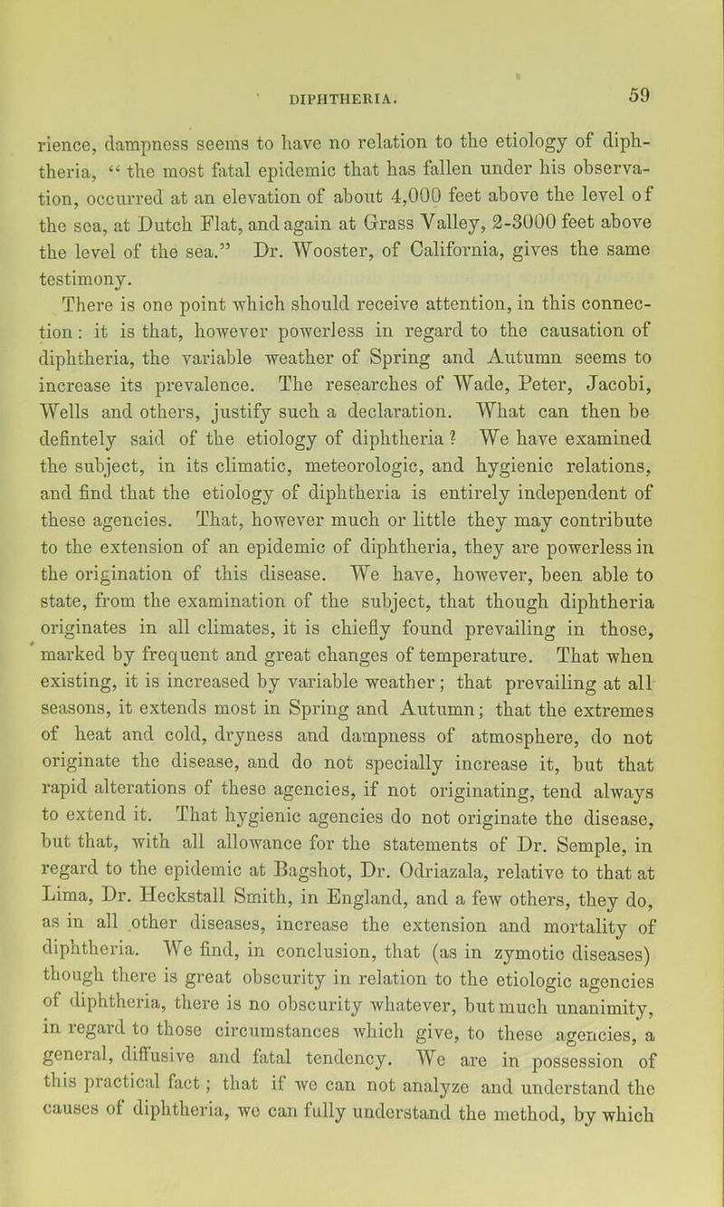 rience, dampness seems to have no relation to the etiology of diph- theria, ‘‘ the most hital epidemic that has fallen under his observa- tion, occurred at an elevation of about 4,000 feet above the level of the sea, at Dutch Flat, and again at Grass Valley, 2-3000 feet above the level of the sea.” Dr. Wooster, of California, gives the same testimony. There is one point which should receive attention, in this connec- tion : it is that, however powerless in regard to the causation of diphtheria, the variable weather of Spring and Autumn seems to increase its prevalence. The researches of Wade, Peter, Jacobi, Wells and others, justify such a declaration. What can then be defintely said of the etiology of diphtheria ? We have examined the subject, in its climatic, meteorologic, and hygienic relations, and find that the etiology of diphtheria is entirely independent of these agencies. That, however much or little they may contribute to the extension of an epidemic of diphtheria, they are powerless in the origination of this disease. We have, however, been able to state, from the examination of the subject, that though diphtheria originates in all climates, it is chiefly found prevailing in those, marked by frequent and great changes of temperature. That when existing, it is increased by variable weather; that prevailing at all seasons, it extends most in Spring and Autumn; that the extremes of heat and cold, dryness and dampness of atmosphere, do not originate the disease, and do not specially increase it, but that rapid alterations of these agencies, if not originating, tend always to extend it. That hygienic agencies do not originate the disease, but that, with all allowance for the statements of Dr. Semple, in regard to the epidemic at Bagshot, Dr. Odriazala, relative to that at Lima, Dr. Heckstall Smith, in England, and a few others, they do, as in all other diseases, increase the extension and mortality of diphtheria. We find, in conclusion, that (as in zymotic diseases) though there is great obscurity in relation to the etiologic agencies of diphtheria, there is no obscurity whatever, but much unanimity, in regard to those circumstances which give, to these agencies, a general, difiusive and fatal tendency. We are in possession of this practical fact; that if we can not analyze and understand the causes of diphtheria, we can fully understand the method, by which