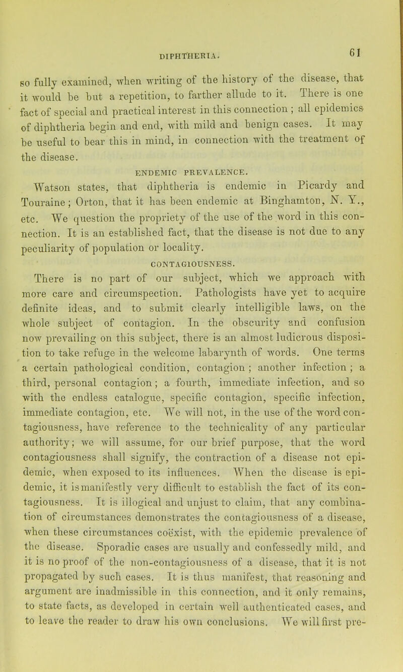 so fully exaiiiined, when writing of the history of the disease, that it would he hut a repetition, to farther allude to it. There is one fact of special and practical interest in this connection , all epidemics of diphtheria begin and end, with mild and henign cases. It may he useful to hear this in mind, in connection with the treatment of the disease. ENDEMIC PREVALENCE. Watson states, that diphtheria is endemic in Picardy and Touraine; Orton, that it has been endemic at Binghamton, JSl. Y,, etc. We question the propriety of the use of the word in this con- nection. It is an established fact, that the disease is not due to any peculiarity of population or locality. CONTAGIOUSNESS. There is no part of our subject, which we approach with more care and circumspection. Pathologists have yet to acquire definite ideas, and to submit clearly intelligible laws, on the whole subject of contagion. In the obscurity and confusion now prevailing on this subject, there is an almost ludicrous disposi- tion to take refuge in the welcome labarynth of words. One terms a certain pathological condition, contagion ; another infection ; a third, personal contagion; a fourth, immediate infection, and so with the endless catalogue, specific contagion, specific infection, immediate contagion, etc. We will not, in the use of the word con- tagiousness, have reference to the technicality of any particular authority; we will assume, for our brief purpose, that the Avord contagiousness shall signify, the contraction of a disease not epi- demic, when exposed to its influences. When the disease is epi- demic, it is manifestly very difficult to establish the fact of its con- tagiousness. It is illogical and unjust to claim, that any combina- tion of circumstances demonstrates the contagiousness of a disease, when these circumstances coexist, with the epidemic prevalence of the disease. Sporadic cases are usually and confessedly mild, and it is no proof of the non-contagiousness of a disease, that it is not propagated by such cases. It is thus manifest, that reasoning and argument are inadmissible in this connection, and it only remains, to state facts, as developed in certain well authenticated cases, and to leave the reader to draw his own conclusions. We will first pre-