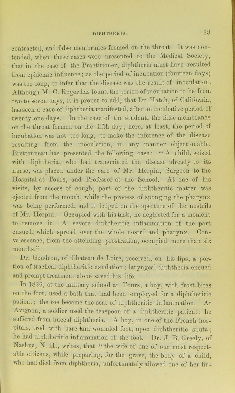 G3 contracted, and felse membranes formed on the throat. It was con- tended, when these cases were presented to the Medical Society, that in the case of the Practitioner, diphtheria must have resulted from epidemic influence; as the period of incubation (fourteen days) was too long, to infer that the disease was the result of inoculation. Although M. C. Roger has found the period of incubation to be from two to seven days, it is proper to add, that Dr. Hatch, of California, has seen a case of diphtheria manifested, after an incubative period of twenty-one days. In the case of the student, the false membranes on the throat formed on the fifth day; here, at least, the period of incubation was not too long, to make the inference of the disease resulting from the inoculation, in any manner objectionable. Brettonneau has presented the following case : “ A child, seized with diphtheria, who had transmitted the disease already to its nurse, was placed under the care of Mr, Herpin, Surgeon to the Hospital at Tours, and Professor at the School. At one of his visits, by access of cough, part of the diphtheritic matter was ejected from the mouth, while the process of sponging the pharynx was being performed, and it lodged on the aperture of the nostrils of Mr. Herpin. Occupied with his task, he neglected for a moment to remove it. A severe diphtheritic inflammation of the part ensued, which spread over the Avhole nostril and pharynx. Con- valescence, from the attending prostration, occupied more than six months.” Dr. Gendron, of Chateau de Loire, received, on his lips, a por- tion of tracheal diphtheritic exudation ; laryngeal diphtheria ensued and prompt treatment alone saved his life. In 1826, at the military school at Tours, a boy, with frost-bites on the foot, used a bath that had been employed for a diphtheritic patient; the toe became the seat of diphtheritic inflammation. At Avignon, a soldier used the teaspoon of a diphtheritic patient; he suflered from buccal diphtheria. A boy, in one of the French hos- pitals, trod with bare tind wounded foot, upon diphtheritic sputa; he had diphtheritic inflammation of the foot. Dr. J. B. Greely, of Nashua, N. II., writes, that “ the wife of one of our most respect- able citizens, while preparing, for the grave, the body of a child, who had died from diphtheria, unfortunately allowed one of her fin-