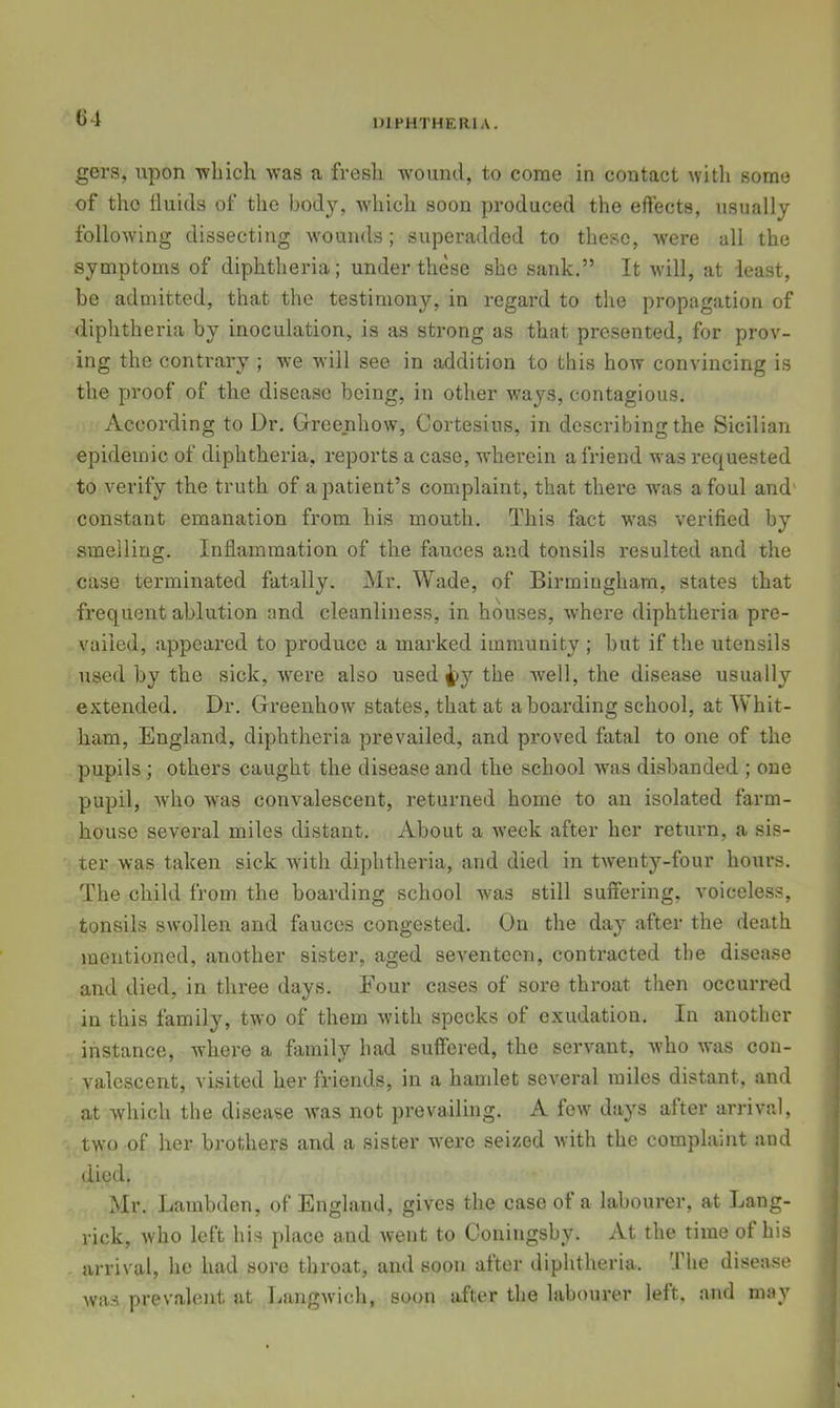 G4 gers, upon -wliich was a fresh wound, to come in contact with some of the fluids of the body, which soon produced the effects, usually following dissecting wounds; superadded to these, were all the symptoms of diphtheria; under these she sank,” It will, at least, be admitted, that the testimony, in regal'd to the propagation of diphtheria by inoculation, is as strong as that presented, for prov- ing the contrary ; we will see in addition to this how convincing is the proof of the disease being, in other ways, contagious. According to Dr. Greenhow, Cortesius, in describing the Sicilian epidemic of diphtheria, reports a case, wherein a friend was requested to verify the truth of a patient’s complaint, that there was afoul and' constant emanation from his mouth. This fact was verified by smelling. Inflammation of the fiiuces and tonsils resulted and the case terminated fatally. Mr. Wade, of Birmingham, states that frequent ablution and cleanliness, in houses, where diphtheria pre- vailed, appeared to produce a marked immunity ; but if the utensils used by the sick, Avere also used 4>y the well, the disease usually extended. Dr. Greenhow states, that at a boarding school, at Whit- ham, England, diphtheria prevailed, and proved fatal to one of the pupils ; others caught the disease and the school was disbanded ; one pupil, Avho was convalescent, returned home to an isolated farm- house several miles distant. About a week after her return, a sis- ter was taken sick Avith diphtheria, and died in tAventy-four hours. The child from the boarding school was still suffering, voiceless, tonsils swollen and fauces congested. On the day after the death mentioned, another sister, aged seventeen, contracted the disease and died, in three days. Four cases of sore throat then occurred in this family, two of them Avith specks of exudation. In another instance, where a family had suffered, the sei’A’ant, Avho was con- valescent, visited her friends, in a hamlet seA’eral miles distant, and at Avhich the disease Avas not prevailing. A foAv days after arrival, two of her brothers and a sister Avere seized Avith the complaint and died. Mr. Lambden, of England, gives the case of a labourer, at Lang- rick, Avho left his place and Avent to Ooniugsby. At the time of his arrival, he had sore throat, and soon after diphtheria. The disease was prevalent at laingAvich, soon after the labourer left, and may