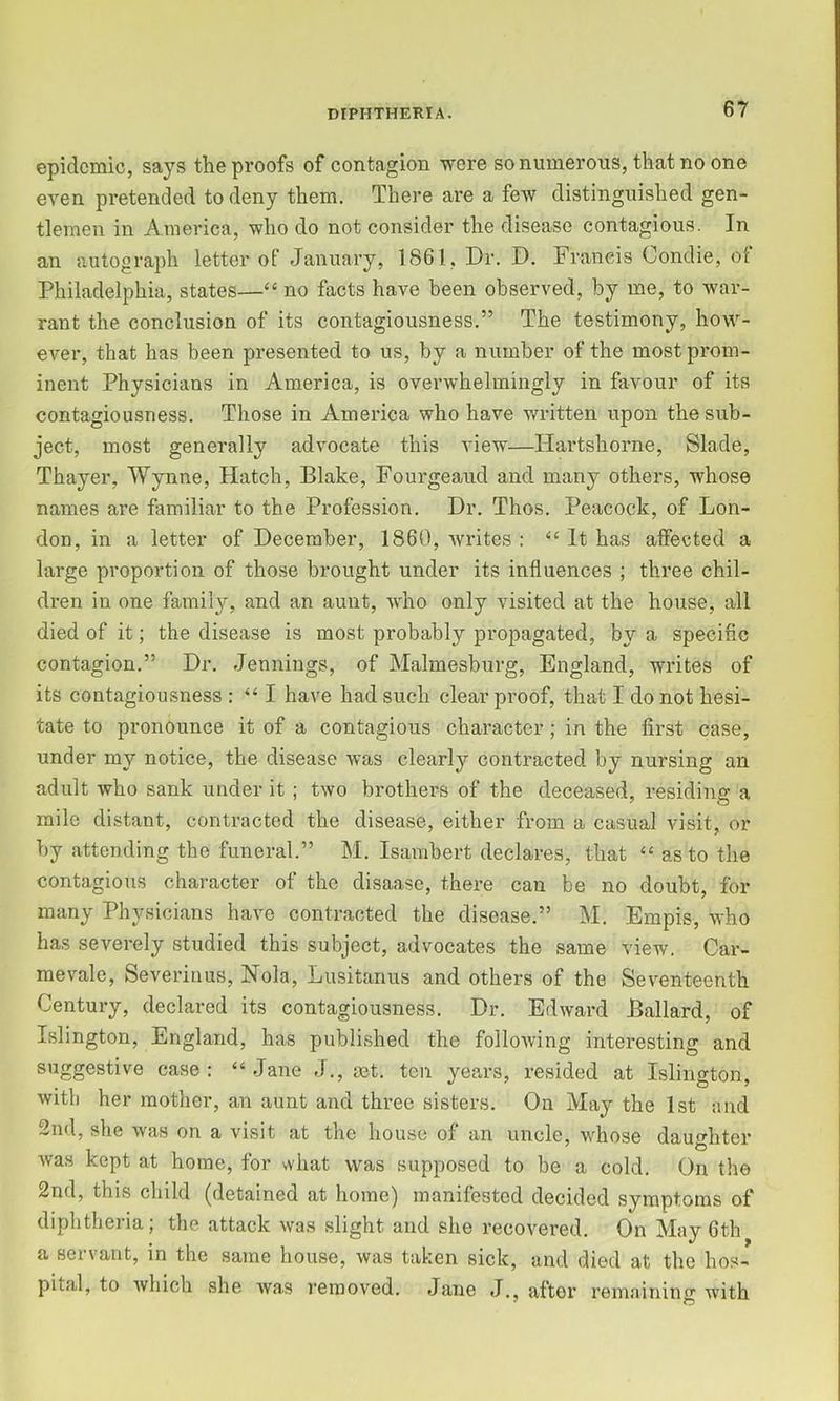 epidemic, says the proofs of contagion were so numerous, that no one even pretended to deny them. There are a few distinguished gen- tlemen in America, who do not consider the disease contagious. In an autograph letter of January, 1861, Dr. D. Francis Condie, of Philadelphia, states—“ no facts have been observed, by me, to war- rant the conclusion of its contagiousness.” The testimony, how- ever, that has been presented to us, by a number of the most prom- inent Physicians in America, is overwhelmingly in favour of its contagiousness. Those in America who have written upon the sub- ject, most generally advocate this view—Hartshorne, Slade, Thayer, Wynne, Hatch, Blake, Fourgeaud and many others, whose names are familiar to the Profession. Dr. Thos. Peacock, of Lon- don, in a letter of December, 1860, writes : ‘‘ It has affected a large proportion of those brought under its influences ; three chil- dren in one family, and an aunt, who only visited at the house, all died of it; the disease is most probably propagated, by a specific contagion.” Dr. Jennings, of Malmesburg, England, writes of its contagiousness : “ I have had such clear proof, that I do not hesi- tate to pronounce it of a contagious character; in the first case, under my notice, the disease was clearly contracted by nursing an adult who sank under it ; two brothers of the deceased, residing a mile distant, contracted the disease, either from a casual visit, or by attending the funeral.” M. Isambert declares, that “ as to the contagious character of the disaase, there can be no doubt, for many Physicians have contracted the disease.” M, Empis, who has severely studied this subject, advocates the same view. Car- mevale, Severinus, Nola, Lusitanus and others of the Seventeenth Century, declared its contagiousness. Dr. Edward Ballard, of Islington, England, has published the following interesting and suggestive case: “Jane J., set. ten years, resided at Islington, with her mother, an aunt and three sisters. On May the 1st and 2nd, she was on a visit at the house of an uncle, whose daughter was kept at home, for what was supposed to be a cold. On the 2nd, this child (detained at home) manifested decided symptoms of diphtheria; the attack was slight and she recovered. On May 6th a servant, in the same house, was taken sick, and died at the hos- pital, to which she Avas removed. Jane J., after remainino- with