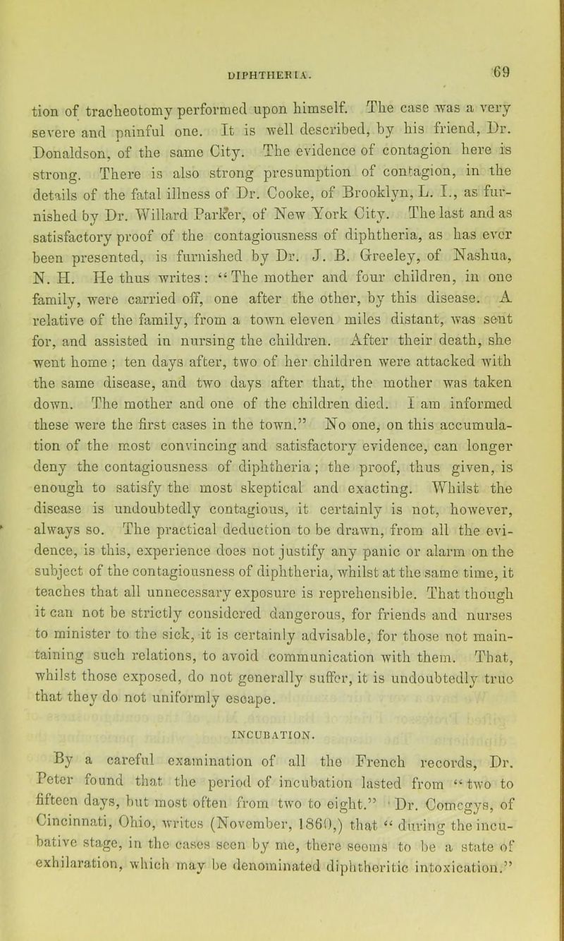 tion of tracheotomy performed upon himself. The case was a very severe and painful one. It is well described, by his friend, Dr. Donaldson, of the same City. The evidence of contagion here is strong. There is also strong presumption of contagion, in the details of the fatal illness of Dr. Cooke, of Brooklyn, L. I., as fur- nished by Dr. Willard Parlfer, of New York City, The last and as satisfactory proof of the contagiousness of diphtheria, as has ever been presented, is furnished by Dr. J. B. Greeley, of Nashua, N. H. He thus writes: “The mother and four children, in one family, were carried off, one after the other, by this disease. A relative of the family, from a toAvn eleven miles distant, was sent for, and assisted in nursing the children. After their death, she went home ; ten days after, two of her children were attacked with the same disease, and two days after that, the mother was taken down. The mother and one of the children died. I am informed these were the first cases in the town.” No one, on this accumula- tion of the most convincing and satisfactory evidence, can longer deny the contagiousness of diphtheria ; the proof, thus given, is enough to satisfy the most skeptical and exacting. Whilst the disease is undoubtedly contagious, it certainly is not, however, always so. The practical deduction to be drawn, from all the evi- dence, is this, experience doss not justify any panic or alarm on the subject of the contagiousness of diphtheria, whilst at the same time, it teaches that all unnecessary exposure is reprehensible. That though it can not be strictly considered dangerous, for friends and nurses to minister to the sick, it is certainly advisable, for those not main- taining such relations, to avoid communication with them. That, whilst those exposed, do not generally suffer, it is undoubtedly true that they do not uniformly escape. INCUBATION. By a careful examination of all the French records, Dr. Peter found that the period of incubation lasted from “two to fifteen days, but most often from tAvo to eight.” ■ Dr. Comegys, of Cincinnati, Ohio, Avrites (November, I860,) that “ during the incu- bative stage, in the cases seen by me, there sooms to be a state of exhilaration, Avhich may be denominated diphtheritic intoxication.”