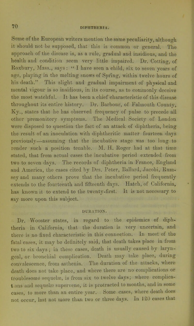 DIPMTIIKKIA. Some of the European writers mention the same peculiarity, although it should not l)e supposed, that this is common or general. The approach of the disease is, as a rule, gradual and insidious, and the health and condition seem very little impaired. Dr. Getting, of Roxbury, Mass., says: “ I have seen a child, six to seven years of age, playing in the melting snows of Spring, within twelve hours of his death.” This slight and gradual impairment of physical and mental vigour is so insidious, in its course, as to commonly deceive the most watchful. It has been a chief characteristic of this disease throughout its entire history. Dr. Barbour, of Falmouth County, Ky., states that he has observed frequency of pulse to precede all other premonitory symptoms. The Medical Society of London were disposed to question the fact of an attack of diphtheria, being the result of an inoculation with diphtheritic matter fourteen days previously—assuming that the incubative stage was too long to render such a position tenable. M. H. Roger had at that tim.e stated, that from actual cases the incubative period extended from two to seven days. The records of diphtheria in France, England and America, the cases cited by Drs. Peter, Ballard, Jacobi, Rum- sey and many others prove that the incubative period frequently extends to the fourteenth and fifteenth days. Hatch, of California, has known it to extend to the twenty-first. It is not necessary to say more upon this subject. DURATION. Dr. Wooster states, in regard to the epidemics of diph- theria in California, that the duration is vei'y uncertain, and there is no fixed characteristic in this connection. In most of the fatal cases, it may be definitely said, that death takes place in from two to six days ; in these cases, death is usually caused by laryn- geal, or bronchial complication. Death may take place, during convalescence, from asthenia. The duration of the attacks, where death does not take place, and where there are no complications or troublesome sequelae, is from six to twelve days; Avherc complica- t.ons and sequelae supervene, it is protracted to months, and in some cases, to more than an entire year. Some cases, where death does not occur, last not more than two or three days. In 120 cases that