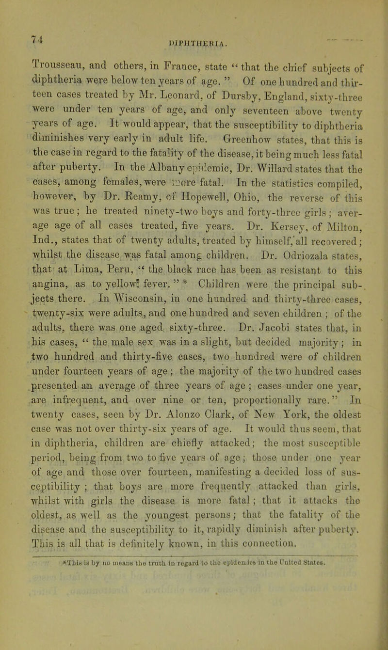 DIPHTHERIA. Trousseau, and others, in France, state “ that the chief sulijects of diphtheria were below ten years of age. ” Of one hundred and thir- teen cases ti’eated by Mr. Leonard, of Dursby, England, sixty-three were under ten years of age, and only seventeen above twenty years of age. It would appear, that the susceptibility to diphtheria diminishes very early in adult life. Greenhow states, that this is the case in regard to the fatality of the disease, it being much less fatal after puberty. In the Albany epidemic. Dr. Willard states that the cases, among females, were iLUire fatal. In the statistics compiled, however, by Dr. Reamy, of Hopewell, Ohio, the reverse of this was true ; he treated ninety-two boys and forty-three girls ; aver- age age of all cases treated, five years. Dr. Kersey, of Milton, Ind., states that of twenty adults, treated by himself, all recovered; whilst the disease was fatal among children. Dr. Odriozala states, that at Lima, Peru, “ the black race has been as resistant to this angina, as to yellow! fever. ” * Children were the principal sub- jects there. In Wisconsin, in one hundred and thirty-three cases, twenty-six were adults, and one hundred and seven children ; of the adults, there was one aged; sixty-three. Dr. Jacobi states that, in his cases, “ the male sex was in a slight, but decided majority ; in two hundred and thirty-five cases, two hundred were of children under fourteen years of age ; the majority of the two hundred cases presented an average of three years of age ; cases under one year, are infrequent, and over nine or ten, proportionally rare. ” In twenty cases, seen by Dr. Alonzo Clark, of Ncav York, the oldest case was not over thirty-six years of age. It would thus seem, that in diphtheria, children are chiefly attacked; the most susceptible period, being from two to five years of age; those under one year of age and those over fourteen, manifesting a decided loss of sus- ceptibility ; that boys are more fre(iuently attacked than girls, whilst Avith girls the disease, is more fiital; that it attacks the oldest, as well as the youngest persons; that the fatality of the disease and the susceptibility to it, rapidly diminish after puberty. This is all that is definitely known, in this connection. i» by no means tho truth in regard to the epidemics in the I'nited States.