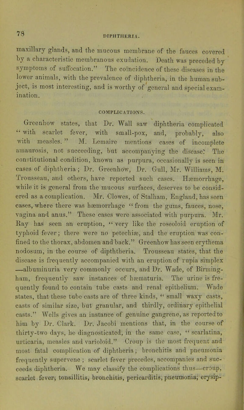 73 DIPHTJIERIA. maxillary glands, and the mucous membrane of the fauces covered by a characteristic membranous exudation. Death was preceded by s}*raptoms of suffocation.” The coincidence of these diseases in the lower animals, with the prevalence of diphtheria, in the human sub- ject, is most interesting, and is worthy of general and special exam- ination. COMPLICATIONS. Greenhow states, that Dr. Wall saw diphtheria complicated “ with scarlet fever, with small-pox, and, probably, also with measles. ” M. Lemaire mentions cases of incomplete amaurosis, not succeeding, but accompanying the disease? The constitutional condition, known as purpura, occasionally is seen in cases of diphtheria ; Dr. Greenhow, Dr. Gull, Mr. Williams, M. Trousseau, and others, have reported such cases. Hemorrhage, wdiile it is general from the mucous surfaces, deserves to be consid- ered as a complication. Mr. Clowes, of Stalham, England, has seen cases, where there was hemorrhage “from the gums, fauces, nose, vagina and anus.” These cases were associated with purpura. Mr. Ray has seen an eruption, “ very like the roseoloid eruption of typhoid fever; there were no petechie, and the eruption was con- fined to the thorax, abdomen and back.” Greenhow has seen erythema nodosum, in the course of dipththeria. Trousseau states, that the disease is frequently accompanied with an eruption of rupia simplex —albuminuria very commonly occurs, and Dr. Wade, of Birming- ham, frequently saw instances of hiematuria. The urine is fre- quently found to contain tube casts and renal epithelium. Wade states, that these tube casts are of three kinds, “ small waxy casts, casts of similar size, but granular, and thirdly, ordinary epithelial casts.” Wells gives an instance of genuine gangrene, as reported to him by Dr. Clark. Dr. Jacobi mentions that, in the course of thirty-two days, he diagnosticated, in the same case, “ scarlatina, urticaria, measles and varioloid.” Croup is the most fre(iucnt and most fatal complication of diphtheria; bronchitis and pneumonia frequently supervene ; scarlet fever precedes, accompanies and suc- ceeds diphtheria. We may classify the complications thus—croup, scarlet fevers tonsillitis, bronchitis, pericarditis, pneumonia^ erysip-