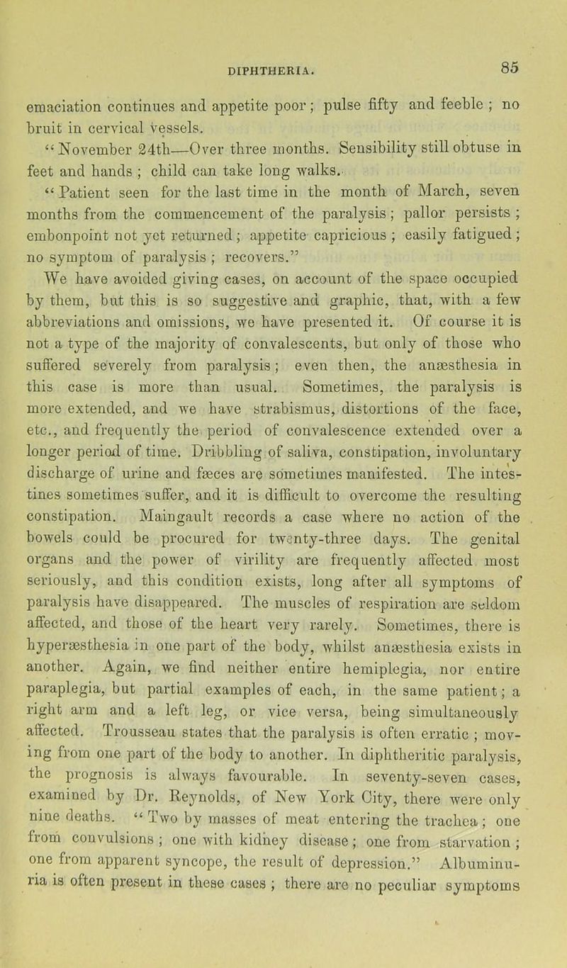 emaciation continues and appetite poor; pulse fifty and feeble ; no bruit in cervical vessels. “November 24tli—Over three months. Sensibility still obtuse in feet and hands ; child can take long walks. “ Patient seen for the last time in the month of March, seven months from the commencement of the paralysis; pallor persists ; embonpoint not yet returned; appetite capricious ; easily fatigued ; no symptom of paralysis ; recovers.” We have avoided giving cases, on account of the space occupied by them, but this is so suggestive and graphic, that, with a few abbreviations and omissions, we have presented it. Of course it is not a type of the majority of convalescents, but only of those who suffered severely from paralysis; even then, the anmsthesia in this case is more than usual. Sometimes, the paralysis is more extended, and we have strabismus, distortions of the face, etc., and frequently the period of convalescence extended over a longer period of time. Dribbling of saliva, constipation, involuntary discharge of urine and faeces are sometimes manifested. The intes- tines sometimes suffer, and it is difScult to overcome the resulting constipation. Maingault records a case where no action of the bowels could be procured for twenty-three days. The genital organs and the power of virility are frequently affected most seriously, and this condition exists, long after all symptoms of paralysis have disappeared. The muscles of respiration are seldom affected, and those of the heart very rarely. Sometimes, there is hyperaesthesia in one part of the body, whilst anaesthesia exists in another. Again, we find neither entire hemiplegia, nor entire paraplegia, but partial examples of each, in the same patient; a right arm and a left leg, or vice versa, being simultaneously affected. Trousseau states that the paralysis is often erratic ; mov- ing from one part of the body to another. In diphtheritic paralysis, the prognosis is always favourable. In seventy-seven cases, examined by Dr. Reynolds, of New York City, there were only nine deaths. “ Two by masses of meat entering the trachea; one from convulsions ; one with kidney disease; one from starvation ; one from apparent syncope, the result of depression.” Albuminu- ria is often present in these cases ; there arc no peculiar symptoms