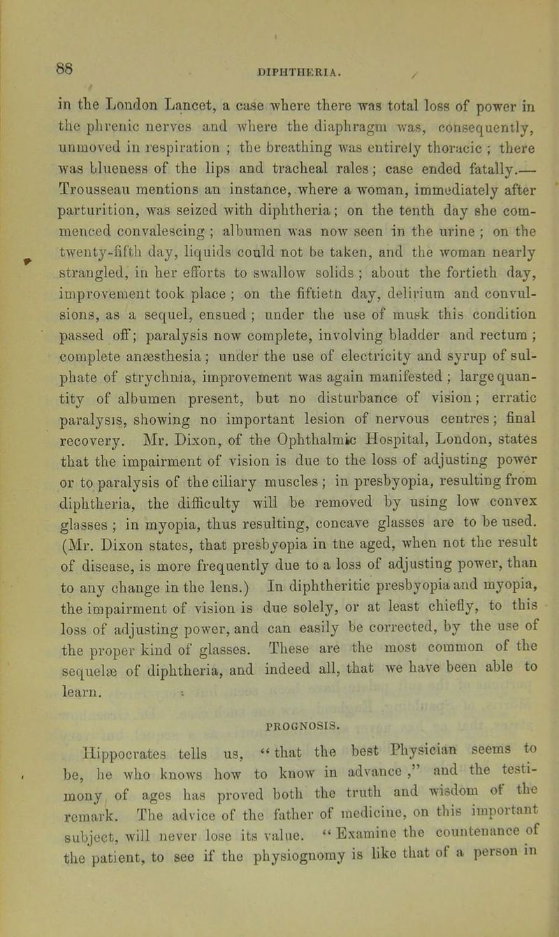 in the London Lancet, a ca.se where there was total loss of power in the phrenic nerves and whex-e the diaplii-agm was, consequently, unmoved in lespiration ; the breathing was entii’Cly thoracic ; there W'as blueness of the lips and tracheal rales; case ended fatally.— Trousseau mentions an instance, where a woman, immediately after parturition, was seized with diphtheria; on the tenth day she com- menced convalescing ; albumen was now seen in the urine ; on the twenty-fifth day, liquids could not be taken, and the woman nearly strangled, in her efforts to swallow solids ; about the foi’tieth day, improvement took place ; on the fiftietn day, delirium and convul- sions, as a sequel, ensued ; under the use of musk this condition passed off; pax’alysis now complete, involving bladder and rectum ; complete anaesthesia; under the use of electricity and syrup of sul- phate of sti’ychnia, improvement was again manifested ; large quan- tity of albumen pi'esent, but no distuihance of vision; eri’atic paralysis, showing no important lesion of nervous centres; final recovery, Mr. Dixon, of the Ophthalmic Hosjiital, London, states that the impairment of vision is due to the loss of adjusting power or to paralysis of the ciliai'y muscles ; in presbyopia, resulting from diphtheria, the difficulty will be removed by using low' convex glasses ; in myopia, thus resulting, concave glasses are to be used. (Mr. Dixon states, that pi'esbyopia in tne aged, when not the result of disease, is more frequently due to a loss of adjusting power, than to any change in the lens.) In diphtheritic presbyopia and myopia, the impairment of vision is due solely, or at least chiefly, to this loss of adjusting power, and can easily be coi’rected, by the use of the proper kind of glasses. These are the most common of the sequelae of diphtheria, and indeed all, that we have been able to learn. PROGNOSIS. Hippocrates tells us, “ that the best Physician seems to be, lie who knows how to know in advance ,’ and the testi- mony of ages has proved both the truth and wisdom of the remark. The advice of the father of medicine, on this important subject, will never lose its value. “Examine the countenance of the patient, to see if the physiognomy is like that of a person in