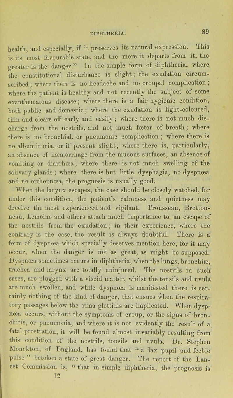 health, and especially, if it preserves its natural expression. This is its most favourable state, and the more it departs from it, the greater is the danger.” In the simple form of diphtheria, where the constitutional disturbance is slight; the exudation circum- scribed ; where there is no headache and no croupal complication; where the patient is healthy and not recently the subject of some exanthematous disease; where there is a fair hygienic condition, both public and domestic; where the exudation is light-coloured, thin and clears off early and easily; where there is not much dis- charge from the nostrils, and not much foetor of breath; where there is no bronchial, or pneumonic complication ; where there is no albuminuria, or if present slight; where there is, particularly, an absence of haemorrhage from the mucous surfaces, an absence of vomiting or diarrhoea; where there is not much swelling of the salivary glands ; where there is but little dysphagia, no dyspnoea and no orthopnoea, the prognosis is usually good. When the larynx escapes, the case should be closely watched, for under this condition, the patient’s calmness and quietness may deceive the most experienced and vigilant. Trousseau, Bretton- neau, Lemoine and others attach much importance to an escape of the nostrils from the exudation ; in their experience, where the contrary is the case, the result is always doubtful. There is a form of dyspnoea which specially deserves mention here, for it may occur, when the danger is not as great, as might be supposed. Dyspnoea sometimes occurs in diphtheria, when the lungs, bronchiae, trachea and larynx are totally uninjured. The nostrils in such cases, are plugged with a viscid matter, whilst the tonsils and uvula are much swollen, and while dyspnoea is manifested there is cer- tainly dothing of the kind of danger, that ensues when the respira- tory passages below the rima glottidis are implicated. When dysp- noea occurs, without the symptoms of croup, or the signs of bron- chitis, or pneumonia, and where it is not evidently the result of a fatal prostration, it will be found almost invariably resulting from this condition of the nostrils, tonsils and uvula. Dr. Stephen Monckton, of England, has found that “ a lax pupil and feeble pulse ” betoken a state of great danger. The report of the Lan- cet Commission is, ‘‘ that in simple diphtheria, the prognosis is 12