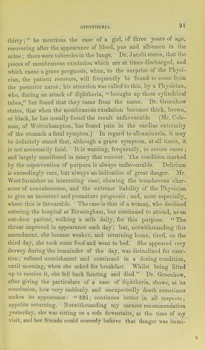 thirty; ” he mentions the case of a girl, of three years of age, recovering after the appearance of blood, pus and albumen in the urine ; there were tubercles in the lungs. Dr. Jacobi states, that the pieces of membranous exudation which are at times discharged, and Avhich cause a grave prognosis, when, to the surprise of the Physi- cian, the patient recovers, will frequently be found to come from the posterior nares ; his attention was called to this, by a Physician, who, during an attack of diphtheria, ‘‘brought up these cylindrical tubes,” but found that they came from the nares. Dr. Greenhow states, that when the membranous exudation becomes thick, brown, or black, he has usually found the result unfavourable. (Mr. Cole- man, of Wolverhampton, has found pain in the cardiac extremity of the stomach a fatal sympton.) In regard to albuminuria, it may be definitely stated that, although a grave symptom, at all times, it is not necessarily fatal. It is wanting, frequently, in severe cases ; and largely manifested in many that recover. The condition marked by the supervention of purpura is always unfavourable. Delirium is exceedingly rare, but always an indication of great danger. Mr. West furnishes an interesting case, showing the treacherous char- acter of convalescence, and the extreme liability of the Physician to give an incorrect and premature prognosis; and, most especially, where this is favourable. The case is that of a woman, who declined entering the hospital at Birmingham, hut continued to .attend, as an out-door patient, walking a mile daily, for this purpose. “ The throat improved in appearance each day'; but, notwithstanding this amendment, she became weaker, and returning home, tired, on the third day, she took some food and went to bed. She appeared very drowsy during the remainder of the day, was disinclined for exer- tion ; refused nourishment and continued in a dozing condition, until morning, when she asked for breakfast. Whilst being lifted up to receive it, she fell back fainting and died.” Dr. Greenhow, after giving the particulars of a case of diphtheria, shows, at its conclusion, how very suddenly and unexpectedly death sometimes makes its appearance: “22d; continues better in all respects; appetite returning. Notwithstanding my earnest recommendation yesterday, she was sitting on a sofa downstairs, at the time of my visit, and her friends could scarcely believe that danger was inimi-