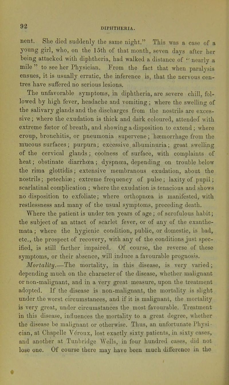 DIPHTHERIA. nent. Slie died suddenly the same night.” This was a case of a young girl, who, on the 15th of that month, seven days after her being attacked with diphtheria, had walked a distance of nearly a mile ” to see her Physician. From the fact that when paralysis ensues, it is usually erratic, the inference is, that the nervous cen- tres have suffered no serious lesions. The unfavorable symptoms, in diphtheria, are severe chill, fol- lowed by high fever, headache and vomiting ; where the swelling of the salivary glands and the discharges from the nostrils are exces- sive ; where the exudation is thick and dark coloured, attended with extreme foetor of breath, and showing a disposition to extend; Avhere croup, bronchitis, or pneumonia supervene; haemorrhage from the mucous surfaces ; purpura; excessive, albuminuria; great swelling of the cervical glands; coolness of surface, with complaints of heat; obstinate diarrhoea; dyspnoea, depending on trouble below the rima glottidis; extensive membranous exudation, about the nostrils; petechiae; extreme frequency of pulse; laxity of pupil; scarlatinal complication ; where the exudation is tenacious and shows no disposition to exfoliate; where orthopnoea is manifested, with restlessness and many of the usual symptoms, preceding death. Where the patient is under ten years of age ; of scrofulous habit; the subject of an attact of scarlet fever, or of any of the exanthe- mata ; where the hygienic condition, public, or domestic, is bad, etc., the prospect of recovery, with any of the conditions just spec- ified, is still farther impaired. Of course, the reverse of these symptoms, or their absence, will induce a favourable prognosis. Mortality.—The mortality, in this disease, is very varied; depending much on the character of the disease, whether malignant or non-malignant, and in a very great measure, upon the treatment adopted. If the disease is non-malignant, the mortality is slight under the worst circumstances, and if it is malignant, the mortality is very great, under circumstances the most favourable. Treatment in this disease, influences the mortality to a great degree, whether the disease be malignant or otherwise. Thus, an unfortunate Physi • cian, at Chapelle Vdroux, lost exactly sixty patients, in sixty cases, and another at Tunbridge AVells, in four hundred cases, did not lose one. Of course there may have been much difl'erencc in the